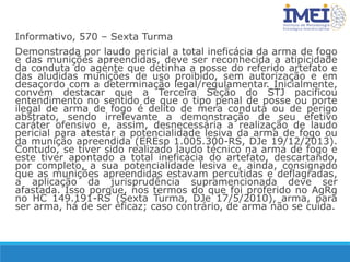 Informativo, 570 – Sexta Turma
Demonstrada por laudo pericial a total ineficácia da arma de fogo
e das munições apreendidas, deve ser reconhecida a atipicidade
da conduta do agente que detinha a posse do referido artefato e
das aludidas munições de uso proibido, sem autorização e em
desacordo com a determinação legal/regulamentar. Inicialmente,
convém destacar que a Terceira Seção do STJ pacificou
entendimento no sentido de que o tipo penal de posse ou porte
ilegal de arma de fogo é delito de mera conduta ou de perigo
abstrato, sendo irrelevante a demonstração de seu efetivo
caráter ofensivo e, assim, desnecessária a realização de laudo
pericial para atestar a potencialidade lesiva da arma de fogo ou
da munição apreendida (EREsp 1.005.300-RS, DJe 19/12/2013).
Contudo, se tiver sido realizado laudo técnico na arma de fogo e
este tiver apontado a total ineficácia do artefato, descartando,
por completo, a sua potencialidade lesiva e, ainda, consignado
que as munições apreendidas estavam percutidas e deflagradas,
a aplicação da jurisprudência supramencionada deve ser
afastada. Isso porque, nos termos do que foi proferido no AgRg
no HC 149.191-RS (Sexta Turma, DJe 17/5/2010), arma, para
ser arma, há de ser eficaz; caso contrário, de arma não se cuida.
 