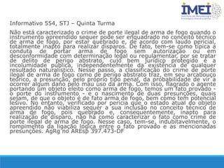 Informativo 554, STJ – Quinta Turma
Não está caracterizado o crime de porte ilegal de arma de fogo quando o
instrumento apreendido sequer pode ser enquadrado no conceito técnico
de arma de fogo, por estar quebrado e, de acordo com laudo pericial,
totalmente inapto para realizar disparos. De fato, tem-se como típica a
conduta de portar arma de fogo sem autorização ou em
desconformidade com determinação legal ou regulamentar, por se tratar
de delito de perigo abstrato, cujo bem jurídico protegido é a
incolumidade pública, independentemente da existência de qualquer
resultado naturalístico. Nesse passo, a classificação do crime de porte
ilegal de arma de fogo como de perigo abstrato traz, em seu arcabouço
teórico, a presunção, pelo próprio tipo penal, da probabilidade de vir a
ocorrer algum dano pelo mau uso da arma. Com isso, flagrado o agente
portando um objeto eleito como arma de fogo, temos um fato provado -
o porte do instrumento - e o nascimento de duas presunções, quais
sejam, de que o objeto é de fato arma de fogo, bem como tem potencial
lesivo. No entanto, verificado por perícia que o estado atual do objeto
apreendido não viabiliza sequer a sua inclusão no conceito técnico de
arma de fogo, pois quebrado e, consequentemente, inapto para
realização de disparo, não há como caracterizar o fato como crime de
porte ilegal de arma de fogo. Nesse caso, tem-se, indubitavelmente, o
rompimento da ligação lógica entre o fato provado e as mencionadas
presunções. AgRg no AREsp 397.473-DF
 