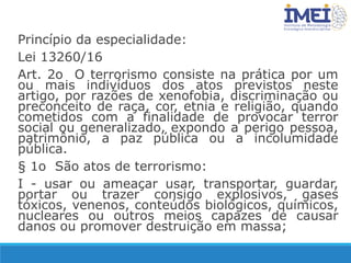 Princípio da especialidade:
Lei 13260/16
Art. 2o O terrorismo consiste na prática por um
ou mais indivíduos dos atos previstos neste
artigo, por razões de xenofobia, discriminação ou
preconceito de raça, cor, etnia e religião, quando
cometidos com a finalidade de provocar terror
social ou generalizado, expondo a perigo pessoa,
patrimônio, a paz pública ou a incolumidade
pública.
§ 1o São atos de terrorismo:
I - usar ou ameaçar usar, transportar, guardar,
portar ou trazer consigo explosivos, gases
tóxicos, venenos, conteúdos biológicos, químicos,
nucleares ou outros meios capazes de causar
danos ou promover destruição em massa;
 