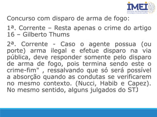 Concurso com disparo de arma de fogo:
1ª. Corrente – Resta apenas o crime do artigo
16 – Gilberto Thums
2ª. Corrente - Caso o agente possua (ou
porte) arma ilegal e efetue disparo na via
pública, deve responder somente pelo disparo
de arma de fogo, pois termina sendo este o
crime-fim" , ressalvando que só será possível
a absorção quando as condutas se verificarem
no mesmo contexto. (Nucci, Habib e Capez).
No mesmo sentido, alguns julgados do STJ
 