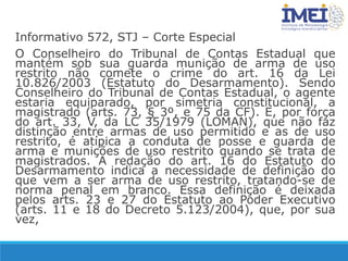 Informativo 572, STJ – Corte Especial
O Conselheiro do Tribunal de Contas Estadual que
mantém sob sua guarda munição de arma de uso
restrito não comete o crime do art. 16 da Lei
10.826/2003 (Estatuto do Desarmamento). Sendo
Conselheiro do Tribunal de Contas Estadual, o agente
estaria equiparado, por simetria constitucional, a
magistrado (arts. 73, § 3º, e 75 da CF). E, por força
do art. 33, V, da LC 35/1979 (LOMAN), que não faz
distinção entre armas de uso permitido e as de uso
restrito, é atípica a conduta de posse e guarda de
arma e munições de uso restrito quando se trata de
magistrados. A redação do art. 16 do Estatuto do
Desarmamento indica a necessidade de definição do
que vem a ser arma de uso restrito, tratando-se de
norma penal em branco. Essa definição é deixada
pelos arts. 23 e 27 do Estatuto ao Poder Executivo
(arts. 11 e 18 do Decreto 5.123/2004), que, por sua
vez,
 