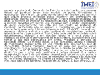 remete a portaria do Comando do Exército a autorização para pessoas
físicas ou jurídicas terem essa espécie de porte. Entretanto, é
equivocado referir o art. 16 como norma penal em branco para permitir
que algum preceito infralegal possa interferir em prerrogativa de
magistrado inscrita em lei complementar. A regra regulamentadora não
pode, a pretexto de integrar os elementos do tipo, estabelecer restrições
a direitos previstos em outras leis, inclusive com o poder incriminador
de quem explicitamente não está sob sua égide. As portarias do
Comando do Exército não se aplicam a magistrados, pois invadiriam
competência reservada à lei complementar (art. 93 da CF), tocando em
assuntos relativos a direitos e prerrogativas da magistratura, limitando
indevidamente o seu exercício. Assim, não pode uma lei ordinária sobre
desarmamento delegar a um decreto federal e a uma portaria a
restrição de direitos e prerrogativas da magistratura, especialmente para
tornar a sua não observância um crime, violando o princípio da
tipicidade estrita. Do mesmo modo, o STF considerou atípica a conduta
de magistrado possuir arma de uso restrito (HC 102.422-SP, DJe de
24/9/2010). Mutatis mutandis, trata-se de caso que guarda várias
semelhanças com o presente. Com efeito, o direito ao porte consta no
art. 33, V, da LC 35/1979 (LOMAN). Há uma restrição específica nesse
direito de que a arma seja destinada à defesa pessoal. E a melhor
interpretação aqui é de que defesa pessoal está no animus do porte, e
não no calibre da arma. Fora isso, as restrições infralegais são indevidas
ou no mínimo discutíveis no âmbito da magistratura. APn 657-PB, Rel.
Min. João Otávio de Noronha, julgado em 21/10/2015, DJe 29/10/2015.
 