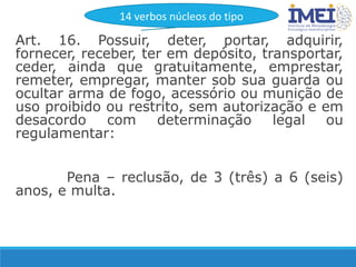 Art. 16. Possuir, deter, portar, adquirir,
fornecer, receber, ter em depósito, transportar,
ceder, ainda que gratuitamente, emprestar,
remeter, empregar, manter sob sua guarda ou
ocultar arma de fogo, acessório ou munição de
uso proibido ou restrito, sem autorização e em
desacordo com determinação legal ou
regulamentar:
Pena – reclusão, de 3 (três) a 6 (seis)
anos, e multa.
14 verbos núcleos do tipo
 