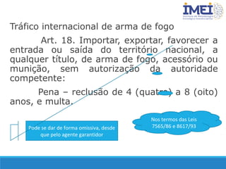 Tráfico internacional de arma de fogo
Art. 18. Importar, exportar, favorecer a
entrada ou saída do território nacional, a
qualquer título, de arma de fogo, acessório ou
munição, sem autorização da autoridade
competente:
Pena – reclusão de 4 (quatro) a 8 (oito)
anos, e multa.
Pode se dar de forma omissiva, desde
que pelo agente garantidor
Nos termos das Leis
7565/86 e 8617/93
 