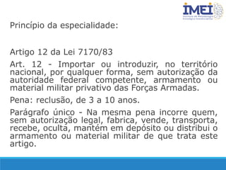 Princípio da especialidade:
Artigo 12 da Lei 7170/83
Art. 12 - Importar ou introduzir, no território
nacional, por qualquer forma, sem autorização da
autoridade federal competente, armamento ou
material militar privativo das Forças Armadas.
Pena: reclusão, de 3 a 10 anos.
Parágrafo único - Na mesma pena incorre quem,
sem autorização legal, fabrica, vende, transporta,
recebe, oculta, mantém em depósito ou distribui o
armamento ou material militar de que trata este
artigo.
 