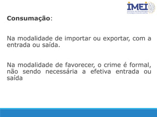 Consumação:
Na modalidade de importar ou exportar, com a
entrada ou saída.
Na modalidade de favorecer, o crime é formal,
não sendo necessária a efetiva entrada ou
saída
 
