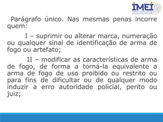 Parágrafo único. Nas mesmas penas incorre
quem:
I – suprimir ou alterar marca, numeração
ou qualquer sinal de identificação de arma de
fogo ou artefato;
II – modificar as características de arma
de fogo, de forma a torná-la equivalente a
arma de fogo de uso proibido ou restrito ou
para fins de dificultar ou de qualquer modo
induzir a erro autoridade policial, perito ou
juiz;
 