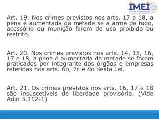 Art. 19. Nos crimes previstos nos arts. 17 e 18, a
pena é aumentada da metade se a arma de fogo,
acessório ou munição forem de uso proibido ou
restrito.
Art. 20. Nos crimes previstos nos arts. 14, 15, 16,
17 e 18, a pena é aumentada da metade se forem
praticados por integrante dos órgãos e empresas
referidas nos arts. 6o, 7o e 8o desta Lei.
Art. 21. Os crimes previstos nos arts. 16, 17 e 18
são insuscetíveis de liberdade provisória. (Vide
Adin 3.112-1)
 