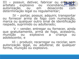 III – possuir, detiver, fabricar ou empregar
artefato explosivo ou incendiário, sem
autorização ou em desacordo com
determinação legal ou regulamentar;
IV – portar, possuir, adquirir, transportar
ou fornecer arma de fogo com numeração,
marca ou qualquer outro sinal de identificação
raspado, suprimido ou adulterado;
V – vender, entregar ou fornecer, ainda
que gratuitamente, arma de fogo, acessório,
munição ou explosivo a criança ou
adolescente; e
VI – produzir, recarregar ou reciclar, sem
autorização legal, ou adulterar, de qualquer
forma, munição ou explosivo.
 
