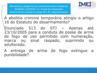 A abolitio criminis temporária atingiu o artigo
16 do Estatuto do desarmamento?
Enunciado 513 do STJ – Apenas até
23/10/2005 para a conduta de posse de arma
de fogo de uso permitido com numeração,
marca ou sinal raspado, suprimido ou
adulterado.
A entrega de arma de fogo extingue a
punibilidade?
Na doutrina, sempre houve controvérsia entre as datas de
23/06/05 e 23/10/05, em virtude das disposições
anteriormente contidas no artigo 30 e 32, respectivamente.
 