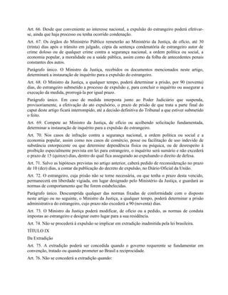 Art. 66. Desde que conveniente ao interesse nacional, a expulsão do estrangeiro poderá efetivar-
se, ainda que haja processo ou tenha ocorrido condenação.
Art. 67. Os órgãos do Ministério Público remeterão ao Ministério da Justiça, de ofício, até 30
(trinta) dias após o trânsito em julgado, cópia da sentença condenatória de estrangeiro autor de
crime doloso ou de qualquer crime contra a segurança nacional, a ordem política ou social, a
economia popular, a moralidade ou a saúde pública, assim como da folha de antecedentes penais
constantes dos autos.
Parágrafo único. O Ministro da Justiça, recebidos os documentos mencionados neste artigo,
determinará a instauração de inquérito para a expulsão do estrangeiro.
Art. 68. O Ministro da Justiça, a qualquer tempo, poderá determinar a prisão, por 90 (noventa)
dias, do estrangeiro submetido a processo de expulsão e, para concluir o inquérito ou assegurar a
execução da medida, prorrogá-la por igual prazo.
Parágrafo único. Em caso de medida interposta junto ao Poder Judiciário que suspenda,
provisoriamente, a efetivação do ato expulsório, o prazo de prisão de que trata a parte final do
caput deste artigo ficará interrompido, até a decisão definitiva do Tribunal a que estiver submetido
o feito.
Art. 69. Compete ao Ministro da Justiça, de ofício ou acolhendo solicitação fundamentada,
determinar a instauração de inquérito para a expulsão do estrangeiro.
Art. 70. Nos casos de infração contra a segurança nacional, a ordem política ou social e a
economia popular, assim como nos casos de comércio, posse ou facilitação de uso indevido de
substância entorpecente ou que determine dependência física ou psíquica, ou de desrespeito à
proibição especialmente prevista em lei para estrangeiro, o inquérito será sumário e não excederá
o prazo de 15 (quinze) dias, dentro do qual fica assegurado ao expulsando o direito de defesa.
Art. 71. Salvo as hipóteses previstas no artigo anterior, caberá pedido de reconsideração no prazo
de 10 (dez) dias, a contar da publicação do decreto de expulsão, no Diário Oficial da União.
Art. 72. O estrangeiro, cuja prisão não se torne necessária, ou que tenha o prazo desta vencido,
permanecerá em liberdade vigiada, em lugar designado pelo Ministério da Justiça, e guardará as
normas de comportamento que lhe forem estabelecidas.
Parágrafo único. Descumprida qualquer das normas fixadas de conformidade com o disposto
neste artigo ou no seguinte, o Ministro da Justiça, a qualquer tempo, poderá determinar a prisão
administrativa do estrangeiro, cujo prazo não excederá a 90 (noventa) dias.
Art. 73. O Ministro da Justiça poderá modificar, de ofício ou a pedido, as normas de conduta
impostas ao estrangeiro e designar outro lugar para a sua residência.
Art. 74. Não se procederá à expulsão se implicar em extradição inadmitida pela lei brasileira.
TÍTULO IX
Da Extradição
Art. 75. A extradição poderá ser concedida quando o governo requerente se fundamentar em
convenção, tratado ou quando prometer ao Brasil a reciprocidade.
Art. 76. Não se concederá a extradição quando:
 
