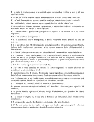 I - se tratar de brasileiro, salvo se a aquisição dessa nacionalidade verificar-se após o fato que
motivar o pedido;
II - o fato que motivar o pedido não for considerado crime no Brasil ou no Estado requerente;
III - o Brasil for competente, segundo suas leis, para julgar o crime imputado ao extraditando;
IV - a lei brasileira impuser ao crime a pena de prisão igual ou inferior a 1 (um) ano;
V - o extraditando estiver a responder a processo ou já houver sido condenado ou absolvido no
Brasil pelo mesmo fato em que se fundar o pedido;
VI - estiver extinta a punibilidade pela prescrição segundo a lei brasileira ou a do Estado
requerente;
VII - o fato constituir crime político; e
VIII - o extraditando houver de responder, no Estado requerente, perante Tribunal ou Juízo de
exceção.
§ 1° A exceção do item VII não impedirá a extradição quando o fato constituir, principalmente,
infração da lei penal comum, ou quando o crime comum, conexo ao delito político, constituir o
fato principal.
§ 2º Caberá, exclusivamente, ao Supremo Tribunal Federal, a apreciação do caráter da infração.
§ 3° O Supremo Tribunal Federal poderá deixar de considerar crimes políticos os atentados contra
Chefes de Estado ou quaisquer autoridades, bem assim os atos de anarquismo, terrorismo,
sabotagem, seqüestro de pessoa, ou que importem propaganda de guerra ou de processos violentos
para subverter a ordem política ou social.
Art. 77. São condições para concessão da extradição:
I - ter sido o crime cometido no território do Estado requerente ou serem aplicáveis ao
extraditando as leis penais desse Estado; e
II - existir sentença final de privação de liberdade, ou estar a prisão do extraditando autorizada por
Juiz, Tribunal ou autoridade competente do Estado requerente, salvo o disposto no artigo 81.
Art. 78. Quando mais de um Estado requerer a extradição da mesma pessoa, pelo mesmo fato, terá
preferência o pedido daquele em cujo território a infração foi cometida.
§ 1º Tratando-se de crimes diversos, terão preferência, sucessivamente:
I - o Estado requerente em cujo território haja sido cometido o crime mais grave, segundo a lei
brasileira;
II - o que em primeiro lugar houver pedido a entrega do extraditando, se a gravidade dos crimes
for idêntica; e
III - o Estado de origem, ou, na sua falta, o domiciliar do extraditando, se os pedidos forem
simultâneos.
§ 2º Nos casos não-previstos decidirá sobre a preferência o Governo brasileiro.
§ 3º Havendo tratado ou convenção com algum dos Estados requerentes, prevalecerão suas
normas no que disserem respeito à preferência de que trata este artigo.
 