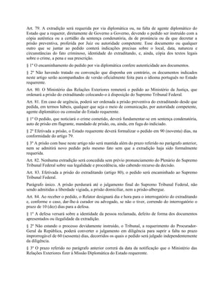 Art. 79. A extradição será requerida por via diplomática ou, na falta de agente diplomático do
Estado que a requerer, diretamente de Governo a Governo, devendo o pedido ser instruído com a
cópia autêntica ou a certidão da sentença condenatória, da de pronúncia ou da que decretar a
prisão preventiva, proferida por Juiz ou autoridade competente. Esse documento ou qualquer
outro que se juntar ao pedido conterá indicações precisas sobre o local, data, natureza e
circunstâncias do fato criminoso, identidade do extraditando, e, ainda, cópia dos textos legais
sobre o crime, a pena e sua prescrição.
§ 1º O encaminhamento do pedido por via diplomática confere autenticidade aos documentos.
§ 2º Não havendo tratado ou convenção que disponha em contrário, os documentos indicados
neste artigo serão acompanhados de versão oficialmente feita para o idioma português no Estado
requerente.
Art. 80. O Ministério das Relações Exteriores remeterá o pedido ao Ministério da Justiça, que
ordenará a prisão do extraditando colocando-o à disposição do Supremo Tribunal Federal.
Art. 81. Em caso de urgência, poderá ser ordenada a prisão preventiva do extraditando desde que
pedida, em termos hábeis, qualquer que seja o meio de comunicação, por autoridade competente,
agente diplomático ou consular do Estado requerente.
§ 1º O pedido, que noticiará o crime cometido, deverá fundamentar-se em sentença condenatória,
auto de prisão em flagrante, mandado de prisão, ou, ainda, em fuga do indiciado.
§ 2º Efetivada a prisão, o Estado requerente deverá formalizar o pedido em 90 (noventa) dias, na
conformidade do artigo 79.
§ 3º A prisão com base neste artigo não será mantida além do prazo referido no parágrafo anterior,
nem se admitirá novo pedido pelo mesmo fato sem que a extradição haja sido formalmente
requerida.
Art. 82. Nenhuma extradição será concedida sem prévio pronunciamento do Plenário do Supremo
Tribunal Federal sobre sua legalidade e procedência, não cabendo recurso da decisão.
Art. 83. Efetivada a prisão do extraditando (artigo 80), o pedido será encaminhado ao Supremo
Tribunal Federal.
Parágrafo único. A prisão perdurará até o julgamento final do Supremo Tribunal Federal, não
sendo admitidas a liberdade vigiada, a prisão domiciliar, nem a prisão-albergue.
Art. 84. Ao receber o pedido, o Relator designará dia e hora para o interrogatório do extraditando
e, conforme o caso, dar-lhe-á curador ou advogado, se não o tiver, correndo do interrogatório o
prazo de 10 (dez) dias para a defesa.
§ 1º A defesa versará sobre a identidade da pessoa reclamada, defeito de forma dos documentos
apresentados ou ilegalidade da extradição.
§ 2º Não estando o processo devidamente instruído, o Tribunal, a requerimento do Procurador-
Geral da República, poderá converter o julgamento em diligência para suprir a falta no prazo
improrrogável de 60 (sessenta) dias, decorridos os quais o pedido será julgado independentemente
da diligência.
§ 3º O prazo referido no parágrafo anterior correrá da data da notificação que o Ministério das
Relações Exteriores fizer à Missão Diplomática do Estado requerente.
 