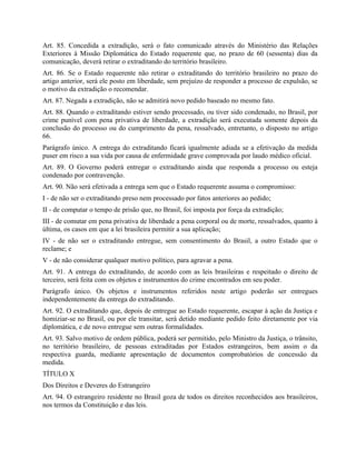 Art. 85. Concedida a extradição, será o fato comunicado através do Ministério das Relações
Exteriores à Missão Diplomática do Estado requerente que, no prazo de 60 (sessenta) dias da
comunicação, deverá retirar o extraditando do território brasileiro.
Art. 86. Se o Estado requerente não retirar o extraditando do território brasileiro no prazo do
artigo anterior, será ele posto em liberdade, sem prejuízo de responder a processo de expulsão, se
o motivo da extradição o recomendar.
Art. 87. Negada a extradição, não se admitirá novo pedido baseado no mesmo fato.
Art. 88. Quando o extraditando estiver sendo processado, ou tiver sido condenado, no Brasil, por
crime punível com pena privativa de liberdade, a extradição será executada somente depois da
conclusão do processo ou do cumprimento da pena, ressalvado, entretanto, o disposto no artigo
66.
Parágrafo único. A entrega do extraditando ficará igualmente adiada se a efetivação da medida
puser em risco a sua vida por causa de enfermidade grave comprovada por laudo médico oficial.
Art. 89. O Governo poderá entregar o extraditando ainda que responda a processo ou esteja
condenado por contravenção.
Art. 90. Não será efetivada a entrega sem que o Estado requerente assuma o compromisso:
I - de não ser o extraditando preso nem processado por fatos anteriores ao pedido;
II - de computar o tempo de prisão que, no Brasil, foi imposta por força da extradição;
III - de comutar em pena privativa de liberdade a pena corporal ou de morte, ressalvados, quanto à
última, os casos em que a lei brasileira permitir a sua aplicação;
IV - de não ser o extraditando entregue, sem consentimento do Brasil, a outro Estado que o
reclame; e
V - de não considerar qualquer motivo político, para agravar a pena.
Art. 91. A entrega do extraditando, de acordo com as leis brasileiras e respeitado o direito de
terceiro, será feita com os objetos e instrumentos do crime encontrados em seu poder.
Parágrafo único. Os objetos e instrumentos referidos neste artigo poderão ser entregues
independentemente da entrega do extraditando.
Art. 92. O extraditando que, depois de entregue ao Estado requerente, escapar à ação da Justiça e
homiziar-se no Brasil, ou por ele transitar, será detido mediante pedido feito diretamente por via
diplomática, e de novo entregue sem outras formalidades.
Art. 93. Salvo motivo de ordem pública, poderá ser permitido, pelo Ministro da Justiça, o trânsito,
no território brasileiro, de pessoas extraditadas por Estados estrangeiros, bem assim o da
respectiva guarda, mediante apresentação de documentos comprobatórios de concessão da
medida.
TÍTULO X
Dos Direitos e Deveres do Estrangeiro
Art. 94. O estrangeiro residente no Brasil goza de todos os direitos reconhecidos aos brasileiros,
nos termos da Constituição e das leis.
 