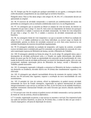 Art. 95. Sempre que lhe for exigido por qualquer autoridade ou seu agente, o estrangeiro deverá
exibir documento comprobatório de sua estada legal no território brasileiro.
Parágrafo único. Para os fins deste artigo e dos artigos 42, 44, 46 e 47, o documento deverá ser
apresentado no original.
Art. 96. O exercício de atividade remunerada e a matrícula em estabelecimento de ensino são
permitidos ao estrangeiro com as restrições estabelecidas nesta Lei e no seu Regulamento.
Art. 97. Ao estrangeiro que se encontra no Brasil ao amparo de visto de turista, de trânsito ou
temporário de que trata o artigo 13, item IV, bem como aos dependentes de titulares de quaisquer
vistos temporários é vedado o exercício de atividade remunerada. Ao titular de visto temporário
de que trata o artigo 13, item VI, é vedado o exercício de atividade remunerada por fonte
brasileira.
Art. 98. Ao estrangeiro titular de visto temporário e ao que se encontre no Brasil na condição do
artigo 21, § 1°, é vedado estabelecer-se com firma individual, ou exercer cargo ou função de
administrador, gerente ou diretor de sociedade comercial ou civil, bem como inscrever-se em
entidade fiscalizadora do exercício de profissão regulamentada.
Art. 99. O estrangeiro admitido na condição de temporário, sob regime de contrato, só poderá
exercer atividade junto à entidade pela qual foi contratado, na oportunidade da concessão do visto,
salvo autorização expressa do Ministério da Justiça, ouvido o Ministério do Trabalho.
Art. 100. O estrangeiro admitido na forma do artigo 18, ou do artigo 36, parágrafo único, para o
desempenho de atividade profissional certa, e a fixação em região determinada, não poderá,
dentro do prazo que lhe for fixado na oportunidade da concessão ou da transformação do visto,
mudar de domicílio nem de atividade profissional, ou exercê-la fora daquela região, salvo em caso
excepcional, mediante autorização prévia do Ministério da Justiça, ouvido o Ministério do
Trabalho, quando necessário.
Art. 101. O estrangeiro registrado é obrigado a comunicar ao Ministério da Justiça a mudança do
seu domicílio ou residência, devendo fazê-lo nos 30 (trinta) dias imediatamente seguintes à sua
efetivação.
Art. 102. O estrangeiro que adquirir nacionalidade diversa da constante do registro (artigo 30),
deverá, nos 90 (noventa) dias seguintes, requerer a averbação da nova nacionalidade em seus
assentamentos.
Art. 103. O portador de visto de cortesia, oficial ou diplomático só poderá exercer atividade
remunerada em favor do Estado estrangeiro, organização ou agência internacional de caráter
intergovernamental a cujo serviço se encontre no País, ou do Governo ou de entidade brasileiros,
mediante instrumento internacional firmado com outro Governo que encerre cláusula específica
sobre o assunto.
§ 1º O serviçal com visto de cortesia só poderá exercer atividade remunerada a serviço particular
de titular de visto de cortesia, oficial ou diplomático.
§ 2º A missão, organização ou pessoa, a cujo serviço se encontra o serviçal, fica responsável pela
sua saída do território brasileiro, no prazo de 30 (trinta) dias, a contar da data em que cessar o
vínculo empregatício, sob pena de deportação do mesmo.
 