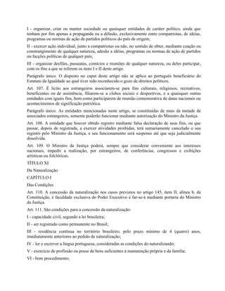 I - organizar, criar ou manter sociedade ou quaisquer entidades de caráter político, ainda que
tenham por fim apenas a propaganda ou a difusão, exclusivamente entre compatriotas, de idéias,
programas ou normas de ação de partidos políticos do país de origem;
II - exercer ação individual, junto a compatriotas ou não, no sentido de obter, mediante coação ou
constrangimento de qualquer natureza, adesão a idéias, programas ou normas de ação de partidos
ou facções políticas de qualquer país;
III - organizar desfiles, passeatas, comícios e reuniões de qualquer natureza, ou deles participar,
com os fins a que se referem os itens I e II deste artigo.
Parágrafo único. O disposto no caput deste artigo não se aplica ao português beneficiário do
Estatuto da Igualdade ao qual tiver sido reconhecido o gozo de direitos políticos.
Art. 107. É lícito aos estrangeiros associarem-se para fins culturais, religiosos, recreativos,
beneficentes ou de assistência, filiarem-se a clubes sociais e desportivos, e a quaisquer outras
entidades com iguais fins, bem como participarem de reunião comemorativa de datas nacionais ou
acontecimentos de significação patriótica.
Parágrafo único. As entidades mencionadas neste artigo, se constituídas de mais da metade de
associados estrangeiros, somente poderão funcionar mediante autorização do Ministro da Justiça.
Art. 108. A entidade que houver obtido registro mediante falsa declaração de seus fins, ou que
passar, depois de registrada, a exercer atividades proibidas, terá sumariamente cancelado o seu
registro pelo Ministro da Justiça, e seu funcionamento será suspenso até que seja judicialmente
dissolvida.
Art. 109. O Ministro da Justiça poderá, sempre que considerar conveniente aos interesses
nacionais, impedir a realização, por estrangeiros, de conferências, congressos e exibições
artísticas ou folclóricas.
TÍTULO XI
Da Naturalização
CAPÍTULO I
Das Condições
Art. 110. A concessão da naturalização nos casos previstos no artigo 145, item II, alínea b, da
Constituição, é faculdade exclusiva do Poder Executivo e far-se-á mediante portaria do Ministro
da Justiça.
Art. 111. São condições para a concessão da naturalização:
I - capacidade civil, segundo a lei brasileira;
II - ser registrado como permanente no Brasil;
III - residência contínua no território brasileiro, pelo prazo mínimo de 4 (quatro) anos,
imediatamente anteriores ao pedido de naturalização;
IV - ler e escrever a língua portuguesa, consideradas as condições do naturalizando;
V - exercício de profissão ou posse de bens suficientes à manutenção própria e da família;
VI - bom procedimento;
 