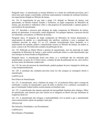 Parágrafo único. A naturalização se tornará definitiva se o titular do certificado provisório, até 2
(dois) anos após atingir a maioridade, confirmar expressamente a intenção de continuar brasileiro,
em requerimento dirigido ao Ministro da Justiça.
Art. 116. O requerimento de que trata o artigo 114, dirigido ao Ministro da Justiça, será
apresentado, no Distrito Federal, Estados e Territórios, ao órgão competente do Ministério da
Justiça, que procederá à sindicância sobre a vida pregressa do naturalizando e opinará quanto à
conveniência da naturalização.
Art. 117. Recebido o processo pelo dirigente do órgão competente do Ministério da Justiça,
poderá ele determinar, se necessário, outras diligências. Em qualquer hipótese, o processo deverá
ser submetido, com parecer, ao Ministro da Justiça.
Parágrafo único. O dirigente do órgão competente do Ministério da Justiça determinará o
arquivamento do pedido, se o naturalizando não satisfizer, conforme o caso, a qualquer das
condições previstas no artigo 111 ou 115, cabendo reconsideração desse despacho; se o
arquivamento for mantido, poderá o naturalizando recorrer ao Ministro da Justiça; em ambos os
casos, o prazo é de 30 (trinta) dias contados da publicação do ato.
Art. 118. Publicada no Diário Oficial a portaria de naturalização, será ela arquivada no órgão
competente do Ministério da Justiça, o qual emitirá certificado relativo a cada naturalizando, que
será entregue na forma fixada em Regulamento.
Parágrafo único. A naturalização ficará sem efeito, se o certificado não for solicitado pelo
naturalizando, no prazo de 12 (doze) meses, contados da data da publicação do ato, salvo motivo
de força maior devidamente comprovado.
Art. 119. No curso do processo de naturalização, poderá qualquer do povo impugná-la, desde que
o faça fundamentadamente.
Art. 120. A satisfação das condições previstas nesta Lei não assegura ao estrangeiro direito à
naturalização.
CAPÍTULO II
Dos Efeitos da Naturalização
Art. 121. A naturalização, salvo a hipótese do artigo 115, só produzirá efeitos após a entrega do
certificado e confere ao naturalizado o gozo de todos os direitos civis e políticos, excetuados os
que a Constituição Federal atribui exclusivamente ao brasileiro nato.
Art. 122. A naturalização não importa aquisição da nacionalidade brasileira pelo cônjuge e filhos
do naturalizado, nem autoriza que estes entrem ou se radiquem no Brasil sem que satisfaçam às
exigências desta Lei.
Art. 123. A naturalização não extingue a responsabilidade civil ou penal a que o naturalizando
estava anteriormente sujeito em qualquer outro país.
TÍTULO XII
Das Infrações, Penalidades e seu Procedimento
CAPÍTULO I
Das Infrações e Penalidades
 