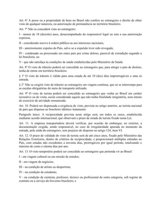 Art. 6º A posse ou a propriedade de bens no Brasil não confere ao estrangeiro o direito de obter
visto de qualquer natureza, ou autorização de permanência no território brasileiro.
Art. 7º Não se concederá visto ao estrangeiro:
I - menor de 18 (dezoito) anos, desacompanhado do responsável legal ou sem a sua autorização
expressa;
II - considerado nocivo à ordem pública ou aos interesses nacionais;
III - anteriormente expulso do País, salvo se a expulsão tiver sido revogada;
IV - condenado ou processado em outro país por crime doloso, passível de extradição segundo a
lei brasileira; ou
V - que não satisfaça às condições de saúde estabelecidas pelo Ministério da Saúde.
Art. 8º O visto de trânsito poderá ser concedido ao estrangeiro que, para atingir o país de destino,
tenha de entrar em território brasileiro.
§ 1º O visto de trânsito é válido para uma estada de até 10 (dez) dias improrrogáveis e uma só
entrada.
§ 2° Não se exigirá visto de trânsito ao estrangeiro em viagem contínua, que só se interrompa para
as escalas obrigatórias do meio de transporte utilizado.
Art. 9º O visto de turista poderá ser concedido ao estrangeiro que venha ao Brasil em caráter
recreativo ou de visita, assim considerado aquele que não tenha finalidade imigratória, nem intuito
de exercício de atividade remunerada.
Art. 10. Poderá ser dispensada a exigência de visto, prevista no artigo anterior, ao turista nacional
de país que dispense ao brasileiro idêntico tratamento.
Parágrafo único. A reciprocidade prevista neste artigo será, em todos os casos, estabelecida
mediante acordo internacional, que observará o prazo de estada do turista fixado nesta Lei.
Art. 11. A empresa transportadora deverá verificar, por ocasião do embarque, no exterior, a
documentação exigida, sendo responsável, no caso de irregularidade apurada no momento da
entrada, pela saída do estrangeiro, sem prejuízo do disposto no artigo 124, item VI.
Art. 12. O prazo de validade do visto de turista será de até cinco anos, fixado pelo Ministério das
Relações Exteriores, dentro de critérios de reciprocidade, e proporcionará múltiplas entradas no
País, com estadas não excedentes a noventa dias, prorrogáveis por igual período, totalizando o
máximo de cento e oitenta dias por ano.
Art. 13. O visto temporário poderá ser concedido ao estrangeiro que pretenda vir ao Brasil:
I - em viagem cultural ou em missão de estudos;
II - em viagem de negócios;
III - na condição de artista ou desportista;
IV - na condição de estudante;
V - na condição de cientista, professor, técnico ou profissional de outra categoria, sob regime de
contrato ou a serviço do Governo brasileiro; e
 
