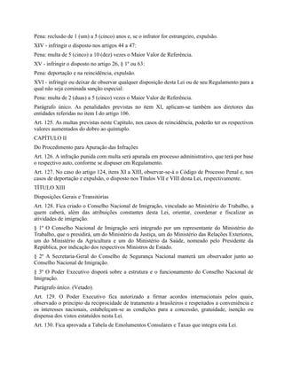 Pena: reclusão de 1 (um) a 5 (cinco) anos e, se o infrator for estrangeiro, expulsão.
XIV - infringir o disposto nos artigos 44 a 47:
Pena: multa de 5 (cinco) a 10 (dez) vezes o Maior Valor de Referência.
XV - infringir o disposto no artigo 26, § 1º ou 63:
Pena: deportação e na reincidência, expulsão.
XVI - infringir ou deixar de observar qualquer disposição desta Lei ou de seu Regulamento para a
qual não seja cominada sanção especial:
Pena: multa de 2 (duas) a 5 (cinco) vezes o Maior Valor de Referência.
Parágrafo único. As penalidades previstas no item XI, aplicam-se também aos diretores das
entidades referidas no item I do artigo 106.
Art. 125. As multas previstas neste Capítulo, nos casos de reincidência, poderão ter os respectivos
valores aumentados do dobro ao quíntuplo.
CAPÍTULO II
Do Procedimento para Apuração das Infrações
Art. 126. A infração punida com multa será apurada em processo administrativo, que terá por base
o respectivo auto, conforme se dispuser em Regulamento.
Art. 127. No caso do artigo 124, itens XI a XIII, observar-se-á o Código de Processo Penal e, nos
casos de deportação e expulsão, o disposto nos Títulos VII e VIII desta Lei, respectivamente.
TÍTULO XIII
Disposições Gerais e Transitórias
Art. 128. Fica criado o Conselho Nacional de Imigração, vinculado ao Ministério do Trabalho, a
quem caberá, além das atribuições constantes desta Lei, orientar, coordenar e fiscalizar as
atividades de imigração.
§ 1º O Conselho Nacional de Imigração será integrado por um representante do Ministério do
Trabalho, que o presidirá, um do Ministério da Justiça, um do Ministério das Relações Exteriores,
um do Ministério da Agricultura e um do Ministério da Saúde, nomeado pelo Presidente da
República, por indicação dos respectivos Ministros de Estado.
§ 2º A Secretaria-Geral do Conselho de Segurança Nacional manterá um observador junto ao
Conselho Nacional de Imigração.
§ 3º O Poder Executivo disporá sobre a estrutura e o funcionamento do Conselho Nacional de
Imigração.
Parágrafo único. (Vetado).
Art. 129. O Poder Executivo fica autorizado a firmar acordos internacionais pelos quais,
observado o princípio da reciprocidade de tratamento a brasileiros e respeitados a conveniência e
os interesses nacionais, estabeleçam-se as condições para a concessão, gratuidade, isenção ou
dispensa dos vistos estatuídos nesta Lei.
Art. 130. Fica aprovada a Tabela de Emolumentos Consulares e Taxas que integra esta Lei.
 