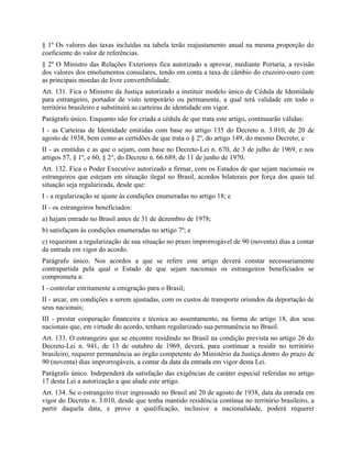 § 1º Os valores das taxas incluídas na tabela terão reajustamento anual na mesma proporção do
coeficiente do valor de referências.
§ 2º O Ministro das Relações Exteriores fica autorizado a aprovar, mediante Portaria, a revisão
dos valores dos emolumentos consulares, tendo em conta a taxa de câmbio do cruzeiro-ouro com
as principais moedas de livre convertibilidade.
Art. 131. Fica o Ministro da Justiça autorizado a instituir modelo único de Cédula de Identidade
para estrangeiro, portador de visto temporário ou permanente, a qual terá validade em todo o
território brasileiro e substituirá as carteiras de identidade em vigor.
Parágrafo único. Enquanto não for criada a cédula de que trata este artigo, continuarão válidas:
I - as Carteiras de Identidade emitidas com base no artigo 135 do Decreto n. 3.010, de 20 de
agosto de 1938, bem como as certidões de que trata o § 2º, do artigo 149, do mesmo Decreto; e
II - as emitidas e as que o sejam, com base no Decreto-Lei n. 670, de 3 de julho de 1969, e nos
artigos 57, § 1º, e 60, § 2°, do Decreto n. 66.689, de 11 de junho de 1970.
Art. 132. Fica o Poder Executivo autorizado a firmar, com os Estados de que sejam nacionais os
estrangeiros que estejam em situação ilegal no Brasil, acordos bilaterais por força dos quais tal
situação seja regularizada, desde que:
I - a regularização se ajuste às condições enumeradas no artigo 18; e
II - os estrangeiros beneficiados:
a) hajam entrado no Brasil antes de 31 de dezembro de 1978;
b) satisfaçam às condições enumeradas no artigo 7º; e
c) requeiram a regularização de sua situação no prazo improrrogável de 90 (noventa) dias a contar
da entrada em vigor do acordo.
Parágrafo único. Nos acordos a que se refere este artigo deverá constar necessariamente
contrapartida pela qual o Estado de que sejam nacionais os estrangeiros beneficiados se
comprometa a:
I - controlar estritamente a emigração para o Brasil;
II - arcar, em condições a serem ajustadas, com os custos de transporte oriundos da deportação de
seus nacionais;
III - prestar cooperação financeira e técnica ao assentamento, na forma do artigo 18, dos seus
nacionais que, em virtude do acordo, tenham regularizado sua permanência no Brasil.
Art. 133. O estrangeiro que se encontre residindo no Brasil na condição prevista no artigo 26 do
Decreto-Lei n. 941, de 13 de outubro de 1969, deverá, para continuar a residir no território
brasileiro, requerer permanência ao órgão competente do Ministério da Justiça dentro do prazo de
90 (noventa) dias improrrogáveis, a contar da data da entrada em vigor desta Lei.
Parágrafo único. Independerá da satisfação das exigências de caráter especial referidas no artigo
17 desta Lei a autorização a que alude este artigo.
Art. 134. Se o estrangeiro tiver ingressado no Brasil até 20 de agosto de 1938, data da entrada em
vigor do Decreto n. 3.010, desde que tenha mantido residência contínua no território brasileiro, a
partir daquela data, e prove a qualificação, inclusive a nacionalidade, poderá requerer
 