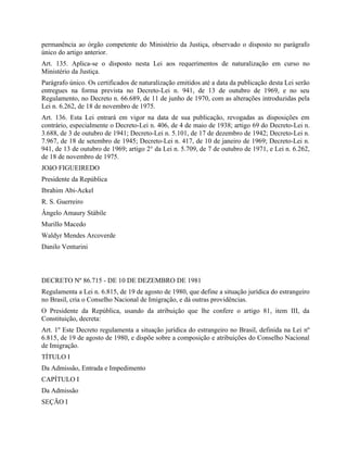 permanência ao órgão competente do Ministério da Justiça, observado o disposto no parágrafo
único do artigo anterior.
Art. 135. Aplica-se o disposto nesta Lei aos requerimentos de naturalização em curso no
Ministério da Justiça.
Parágrafo único. Os certificados de naturalização emitidos até a data da publicação desta Lei serão
entregues na forma prevista no Decreto-Lei n. 941, de 13 de outubro de 1969, e no seu
Regulamento, no Decreto n. 66.689, de 11 de junho de 1970, com as alterações introduzidas pela
Lei n. 6.262, de 18 de novembro de 1975.
Art. 136. Esta Lei entrará em vigor na data de sua publicação, revogadas as disposições em
contrário, especialmente o Decreto-Lei n. 406, de 4 de maio de 1938; artigo 69 do Decreto-Lei n.
3.688, de 3 de outubro de 1941; Decreto-Lei n. 5.101, de 17 de dezembro de 1942; Decreto-Lei n.
7.967, de 18 de setembro de 1945; Decreto-Lei n. 417, de 10 de janeiro de 1969; Decreto-Lei n.
941, de 13 de outubro de 1969; artigo 2° da Lei n. 5.709, de 7 de outubro de 1971, e Lei n. 6.262,
de 18 de novembro de 1975.
JOãO FIGUEIREDO
Presidente da República
Ibrahim Abi-Ackel
R. S. Guerreiro
Ângelo Amaury Stábile
Murillo Macedo
Waldyr Mendes Arcoverde
Danilo Venturini



DECRETO Nº 86.715 - DE 10 DE DEZEMBRO DE 1981
Regulamenta a Lei n. 6.815, de 19 de agosto de 1980, que define a situação jurídica do estrangeiro
no Brasil, cria o Conselho Nacional de Imigração, e dá outras providências.
O Presidente da República, usando da atribuição que lhe confere o artigo 81, item III, da
Constituição, decreta:
Art. 1º Este Decreto regulamenta a situação jurídica do estrangeiro no Brasil, definida na Lei nº
6.815, de 19 de agosto de 1980, e dispõe sobre a composição e atribuições do Conselho Nacional
de Imigração.
TÍTULO I
Da Admissão, Entrada e Impedimento
CAPÍTULO I
Da Admissão
SEÇÃO I
 