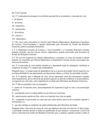 Do Visto Consular
Art. 2º A admissão do estrangeiro no território nacional far-se-á mediante a concessão de visto:
I - de trânsito;
II - de turista;
III - temporário;
IV - permanente;
V - de cortesia;
VI - oficial; e
VII - diplomático.
§ 1º Os vistos serão concedidos no exterior, pelas Missões Diplomáticas, Repartições Consulares
de Carreira, Vice-Consulados e, quando autorizados pela Secretaria de Estado das Relações
Exteriores, pelos Consulados Honorários.
§ 2º A Repartição Consular de Carreira, o Vice-Consulado e o Consulado Honorário somente
poderão conceder visto de cortesia, oficial e diplomático, quando autorizados pela Secretaria de
Estado das Relações Exteriores.
§ 3° No caso de suspensão de relações diplomáticas e consulares, os vistos de entrada no Brasil
poderão ser concedidos por Missão Diplomática ou Repartição Consular do país encarregado dos
interesses brasileiros.
Art. 3º A concessão de visto poderá estender-se a dependente legal do estrangeiro, satisfeitas as
exigências do artigo 5º e comprovada a dependência.
Parágrafo único. A comprovação de dependência far-se-á através da certidão oficial respectiva ou,
na impossibilidade de sua apresentação, por documento idôneo, a critério da autoridade consular.
Art. 4º O apátrida, para a obtenção de visto, deverá apresentar, além dos documentos exigidos
neste Regulamento, prova oficial de que poderá regressar ao país de residência ou de procedência,
ou ingressar em outro país, salvo impedimento avaliado pelo Ministério das Relações Exteriores.
Art. 5º Não se concederá visto ao estrangeiro:
I - menor de 18 (dezoito) anos, desacompanhado do responsável legal ou sem a sua autorização
expressa;
II - considerado nocivo à ordem pública ou aos interesses nacionais;
III - anteriormente expulso do País, salvo se a expulsão tiver sido revogada;
IV - condenado ou processado em outro país por crime doloso, passível de extradição segundo a
lei brasileira, ou
V - que não satisfaça as condições de saúde estabelecidas pelo Ministério da Saúde.
Parágrafo único. Nos casos de recusa de visto, nas hipóteses previstas nos itens II e V deste artigo,
a autoridade consular anotará os dados de qualificação de que dispuser e comunicará o motivo da
recusa à Secretaria de Estado das Relações Exteriores que, a respeito, expedirá circular a todas as
 