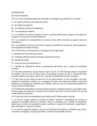 SUBSEÇÃO III
Do Visto Temporário
Art. 22. O visto temporário poderá ser concedido ao estrangeiro que pretenda vir ao Brasil:
I - em viagem cultural ou em missão de estudos;
II - em viagem de negócios;
III - na condição de artista ou desportista;
IV - na condição de estudante;
V - na condição de cientista, professor, técnico ou profissional de outra categoria, sob regime de
contrato ou a serviço do Governo Brasileiro;
VI - na condição de correspondente de jornal, revista, rádio, televisão ou agência noticiosa
estrangeira; e
VII - na condição de ministro de confissão religiosa ou membro de instituto de vida consagrada e
de congregação ou ordem religiosa.
Art. 23. Para obter visto temporário, o estrangeiro deverá apresentar:
I - passaporte ou documento equivalente;
II - certificado internacional de imunização, quando necessário;
III - atestado de saúde;
IV - prova de meios de subsistência; e
V - atestado de antecedentes penais ou documento equivalente, este a critério da autoridade
consular.
§ 1º Os vistos temporários, de que tratam os itens I, II, IV, V e VII do artigo anterior, só poderão
ser obtidos, salvo no caso de força maior, na jurisdição consular em que o interessado tenha
mantido residência pelo prazo mínimo de 1 (um) ano imediatamente anterior ao pedido.
§ 2º Nos casos de que tratam os itens III e V do artigo anterior, só será concedido visto, pelo
respectivo Consulado no exterior, se o estrangeiro for parte em contrato de trabalho visado pela
Secretaria de Imigração do Ministério do Trabalho, salvo no caso de comprovada prestação de
serviço ao Governo Brasileiro.
§ 3º O Ministério das Relações Exteriores poderá autorizar a dispensa da prova a que alude o item
III deste artigo em relação aos estrangeiros nas condições dos itens I a IV do artigo 22, no caso de
estada até 90 (noventa) dias.
§ 4º A prova de meios de subsistência a que alude o item IV deste artigo, será feita:
I - no caso de viagem cultural ou missão de estudos, mediante a apresentação de convite ou
indicação de entidade cultural ou científica, oficial ou particular, ou a exibição de documento
idôneo que, a critério da autoridade consular, justifique a viagem do interessado e especifique o
prazo de estada e a natureza da função;
II - no caso de viagem de negócios, por meio de declaração da empresa ou entidade a que estiver
vinculado o estrangeiro, ou de pessoa idônea, a critério da autoridade consular;
 