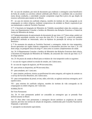III - no caso de estudante, por meio de documento que credencie o estrangeiro como beneficiário
de bolsa de estudos ou convênio cultural celebrado pelo Brasil; se o candidato não se encontrar
numa dessas condições, a autoridade consular competente exigir-lhe-á prova de que dispõe de
recursos suficientes para manter-se no Brasil;
IV - no caso de ministro de confissão religiosa, membro de instituto de vida consagrada ou de
congregação ou ordem religiosa, mediante compromisso da entidade no Brasil, responsável por
sua manutenção e saída do Território Nacional.
§ 5º A Secretaria de Imigração do Ministério do Trabalho encaminhará cópia dos contratos, que
visar, aos Departamentos Consular e Jurídico do Ministério das Relações Exteriores e Federal de
Justiça do Ministério da Justiça.
§ 6º Independentemente da apresentação do documento de que trata o § 2º deste artigo, poderá ser
exigida pela autoridade consular, nos casos dos itens III e V do artigo 22, a prova da condição
profissional atribuída ao interessado, salvo na hipótese de prestação de serviço ao Governo
Brasileiro.
§ 7º No momento da entrada no Território Nacional, o estrangeiro, titular do visto temporário,
deverá apresentar aos órgãos federais competentes os documentos previstos nos itens I, II e III
deste artigo, no parágrafo único do artigo 9°, bem como os exames complementares de saúde.
Art. 24. O Departamento Consular e Jurídico do Ministério das Relações Exteriores dará ciência,
à Secretaria de Imigração do Ministério do Trabalho, da concessão dos vistos de que trata o § 2º
do artigo anterior.
Art. 25. Os prazos de estada no Brasil para os titulares de visto temporário serão os seguintes:
I - no caso de viagem cultural ou missão de estudos, até 2 (dois) anos;
II - no caso de viagem de negócios, até 90 (noventa) dias;
III - para artista ou desportista, até 90 (noventa) dias;
IV - para estudante, até 1 (um) ano;
V - para cientista, professor, técnico ou profissional de outra categoria, sob regime de contrato ou
a serviço do Governo Brasileiro, até 2 (dois) anos;
VI - para correspondente de jornal, revista, rádio, televisão, ou agência noticiosa estrangeira, até 4
(quatro) anos;
VII - para ministro de confissão religiosa, membro de instituto de vida consagrada ou de
congregação ou ordem religiosa, até 1 (um) ano.
SUBSEÇÃO IV
Do Visto Permanente
Art. 26. O visto permanente poderá ser concedido ao estrangeiro que se pretenda fixar
definitivamente no Brasil.
Art. 27. Para obter visto permanente o estrangeiro deverá satisfazer as exigências de caráter
especial, previstas nas normas de seleção de imigrantes, estabelecidas pelo Conselho Nacional de
Imigração, e apresentar:
I - passaporte ou documento equivalente;
 