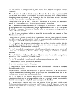 VI - na condição de correspondente de jornal, revista, rádio, televisão ou agência noticiosa
estrangeira.
Art. 14. O prazo de estada no Brasil, nos casos dos itens II e III do artigo 13, será de até 90
(noventa) dias, e, nos demais, salvo o disposto no parágrafo único deste artigo, o correspondente à
duração da missão, do contrato, ou da prestação de serviços, comprovada perante a autoridade
consular, observado o disposto na legislação trabalhista.
Parágrafo único. No caso do item IV do artigo 13 o prazo será de até 1 (um) ano, prorrogável,
quando for o caso, mediante prova do aproveitamento escolar e da matrícula.
Art. 15. Ao estrangeiro referido no item III ou V do artigo 13 só se concederá o visto se satisfizer
às exigências especiais estabelecidas pelo Conselho Nacional de Imigração e for parte em contrato
de trabalho, visado pelo Ministério do Trabalho, salvo no caso de comprovada prestação de
serviço ao Governo brasileiro.
Art. 16. O visto permanente poderá ser concedido ao estrangeiro que pretenda se fixar
definitivamente no Brasil.
Parágrafo único. A imigração objetivará, primordialmente, propiciar mão-de-obra especializada
aos vários setores da economia nacional, visando ao aumento da produtividade, à assimilação de
tecnologia e à captação de recursos para setores específicos.
Art. 17. Para obter visto permanente o estrangeiro deverá satisfazer, além dos requisitos referidos
no artigo 5º, as exigências de caráter especial previstas nas normas de seleção de imigrantes
estabelecidas pelo Conselho Nacional de Imigração.
Art. 18. A concessão do visto permanente poderá ficar condicionada, por prazo não-superior a 5
(cinco) anos, ao exercício de atividade certa e à fixação em região determinada do território
brasileiro.
Art. 19. O Ministério das Relações Exteriores definirá os casos de concessão, prorrogação ou
dispensa dos vistos diplomáticos, oficial e de cortesia.
Art. 20. Pela concessão de visto cobrar-se-ão emolumentos consulares, ressalvados:
I - os regulados por acordos que concedam gratuidade;
II - os vistos de cortesia, oficial ou diplomático;
III - os vistos de trânsito, temporário ou de turista, se concedidos a titulares de passaporte
diplomático ou de serviço.
Parágrafo único. A validade para a utilização de qualquer dos vistos é de 90 (noventa) dias,
contados da data de sua concessão, podendo ser prorrogada pela autoridade consular uma só vez,
por igual prazo, cobrando-se os emolumentos devidos.
Art. 21. Ao natural de país limítrofe, domiciliado em cidade contígua ao território brasileiro,
respeitados os interesses da segurança nacional, poder-se-á permitir a entrada nos municípios
fronteiriços a seu respectivo país, desde que apresente prova de identidade.
§ 1º Ao estrangeiro, referido neste artigo, que pretenda exercer atividade remunerada ou
freqüentar estabelecimento de ensino naqueles municípios, será fornecido documento especial que
o identifique e caracterize a sua condição, e, ainda, Carteira de Trabalho e Previdência Social,
quando for o caso.
 