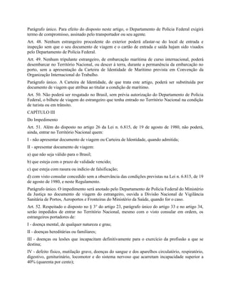 Parágrafo único. Para efeito do disposto neste artigo, o Departamento de Polícia Federal exigirá
termo de compromisso, assinado pelo transportador ou seu agente.
Art. 48. Nenhum estrangeiro procedente do exterior poderá afastar-se do local de entrada e
inspeção sem que o seu documento de viagem e o cartão de entrada e saída hajam sido visados
pelo Departamento de Polícia Federal.
Art. 49. Nenhum tripulante estrangeiro, de embarcação marítima de curso internacional, poderá
desembarcar no Território Nacional, ou descer à terra, durante a permanência da embarcação no
porto, sem a apresentação da Carteira de Identidade de Marítimo prevista em Convenção da
Organização Internacional do Trabalho.
Parágrafo único. A Carteira de Identidade, de que trata este artigo, poderá ser substituída por
documento de viagem que atribua ao titular a condição de marítimo.
Art. 50. Não poderá ser resgatado no Brasil, sem prévia autorização do Departamento de Polícia
Federal, o bilhete de viagem do estrangeiro que tenha entrado no Território Nacional na condição
de turista ou em trânsito.
CAPÍTULO III
Do Impedimento
Art. 51. Além do disposto no artigo 26 da Lei n. 6.815, de 19 de agosto de 1980, não poderá,
ainda, entrar no Território Nacional quem:
I - não apresentar documento de viagem ou Carteira de Identidade, quando admitida;
II - apresentar documento de viagem:
a) que não seja válido para o Brasil;
b) que esteja com o prazo de validade vencido;
c) que esteja com rasura ou indício de falsificação;
d) com visto consular concedido sem a observância das condições previstas na Lei n. 6.815, de 19
de agosto de 1980, e neste Regulamento.
Parágrafo único. O impedimento será anotado pelo Departamento de Polícia Federal do Ministério
da Justiça no documento de viagem do estrangeiro, ouvida a Divisão Nacional de Vigilância
Sanitária de Portos, Aeroportos e Fronteiras do Ministério da Saúde, quando for o caso.
Art. 52. Respeitado o disposto no § 3° do artigo 23, parágrafo único do artigo 33 e no artigo 34,
serão impedidos de entrar no Território Nacional, mesmo com o visto consular em ordem, os
estrangeiros portadores de:
I - doença mental, de qualquer natureza e grau;
II - doenças hereditárias ou familiares;
III - doenças ou lesões que incapacitam definitivamente para o exercício da profissão a que se
destina;
IV - defeito físico, mutilação grave, doenças do sangue e dos aparelhos circulatório, respiratório,
digestivo, geniturinário, locomotor e do sistema nervoso que acarretam incapacidade superior a
40% (quarenta por cento);
 
