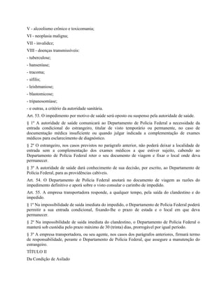 V - alcoolismo crônico e toxicomania;
VI - neoplasia maligna;
VII - invalidez;
VIII - doenças transmissíveis:
- tuberculose;
- hanseníase;
- tracoma;
- sífilis;
- leishmaniose;
- blastomicose;
- tripanosomíase;
- e outras, a critério da autoridade sanitária.
Art. 53. O impedimento por motivo de saúde será oposto ou suspenso pela autoridade de saúde.
§ 1º A autoridade de saúde comunicará ao Departamento de Polícia Federal a necessidade da
entrada condicional do estrangeiro, titular de visto temporário ou permanente, no caso de
documentação médica insuficiente ou quando julgar indicada a complementação de exames
médicos para esclarecimento de diagnóstico.
§ 2º O estrangeiro, nos casos previstos no parágrafo anterior, não poderá deixar a localidade de
entrada sem a complementação dos exames médicos a que estiver sujeito, cabendo ao
Departamento de Polícia Federal reter o seu documento de viagem e fixar o local onde deva
permanecer.
§ 3º A autoridade de saúde dará conhecimento de sua decisão, por escrito, ao Departamento de
Polícia Federal, para as providências cabíveis.
Art. 54. O Departamento de Polícia Federal anotará no documento de viagem as razões do
impedimento definitivo e aporá sobre o visto consular o carimbo de impedido.
Art. 55. A empresa transportadora responde, a qualquer tempo, pela saída do clandestino e do
impedido.
§ 1º Na impossibilidade de saída imediata do impedido, o Departamento de Polícia Federal poderá
permitir a sua entrada condicional, fixando-lhe o prazo de estada e o local em que deva
permanecer.
§ 2º Na impossibilidade de saída imediata do clandestino, o Departamento de Polícia Federal o
manterá sob custódia pelo prazo máximo de 30 (trinta) dias, prorrogável por igual período.
§ 3º A empresa transportadora, ou seu agente, nos casos dos parágrafos anteriores, firmará termo
de responsabilidade, perante o Departamento de Polícia Federal, que assegure a manutenção do
estrangeiro.
TÍTULO II
Da Condição de Asilado
 
