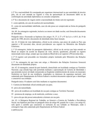 § 2º Se a nacionalidade foi consignada por organismo internacional ou por autoridade de terceiro
país, ela só será anotada no registro à vista da apresentação de documento hábil ou de
confirmação da autoridade diplomática ou consular competente.
§ 3º Se o documento de viagem omitir a nacionalidade do titular será ele registrado:
I - como apátrida, em caso de ausência de nacionalidade;
II - como de nacionalidade indefinida, caso ela não possa ser comprovada na forma do parágrafo
anterior.
Art. 60. Ao estrangeiro registrado, inclusive ao menor em idade escolar, será fornecida documento
de identidade.
Parágrafo único. Ocorrendo as hipóteses dos artigos 18, 37, § 2º e 97 da Lei n. 6.815, de 19 de
agosto de 1980, deverá o documento de identidade delas fazer menção.
Art. 61. O titular de visto diplomático, oficial ou de cortesia, cujo prazo de estada no País seja
superior a 90 (noventa) dias, deverá providenciar seu registro no Ministério das Relações
Exteriores.
§ 1º O estrangeiro, titular de passaporte diplomático, oficial ou de serviço que haja entrado no
Brasil ao amparo de acordo de dispensa de visto, deverá, igualmente, proceder ao registro
mencionado neste artigo, sempre que sua estada no Brasil deva ser superior a 90 (noventa) dias.
§ 2º O registro será procedido em formulário próprio instituído pelo Ministério das Relações
Exteriores.
§ 3º Ao estrangeiro de que trata este artigo, o Ministério das Relações Exteriores fornecerá
documento de identidade próprio.
Art. 62. O estrangeiro, natural de país limítrofe, domiciliado em localidade contígua ao Território
Nacional, cuja entrada haja sido permitida mediante a apresentação de Carteira de Identidade e
que pretenda exercer atividade remunerada ou freqüentar estabelecimento de ensino em município
fronteiriço ao local de sua residência, respeitados os interesses da segurança nacional, será
cadastrado pelo Departamento de Polícia Federal e receberá documento especial que o identifique
e caracterize sua condição.
Parágrafo único. O cadastro será feito mediante os seguintes documentos:
I - Carteira de Identidade oficial emitida pelo seu país;
II - prova de naturalidade;
III - prova de residência em localidade do seu país contígua ao Território Nacional;
IV - promessa de emprego, ou de matrícula, conforme o caso;
V - prova de que não possui antecedentes criminais em seu país.
Art. 63. A Delegacia Regional do Trabalho, ao fornecer a Carteira de Trabalho e Previdência
Social, nas hipóteses previstas no parágrafo único do artigo 60, quando for o caso, e no artigo 62,
nela aporá o carimbo que caracterize as restrições de sua validade ao Município, onde o
estrangeiro haja sido cadastrado pelo Departamento de Polícia Federal.
CAPÍTULO II
 