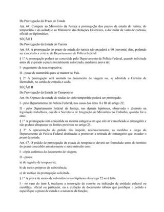 Da Prorrogação do Prazo de Estada
Art. 64. Compete ao Ministério da Justiça a prorrogação dos prazos de estada do turista, do
temporário e do asilado e ao Ministério das Relações Exteriores, a do titular de visto de cortesia,
oficial ou diplomático.
SEÇÃO I
Da Prorrogação da Estada do Turista
Art. 65. A prorrogação do prazo de estada do turista não excederá a 90 (noventa) dias, podendo
ser cancelada a critério do Departamento de Polícia Federal.
§ 1º A prorrogação poderá ser concedida pelo Departamento de Polícia Federal, quando solicitada
antes de expirado o prazo inicialmente autorizado, mediante prova de:
I - pagamento da taxa respectiva;
II - posse de numerário para se manter no País.
§ 2° A prorrogação será anotada no documento de viagem ou, se admitida a Carteira de
Identidade, no cartão de entrada e saída.
SEÇÃO II
Da Prorrogação da Estada do Temporário
Art. 66. O prazo de estada do titular de visto temporário poderá ser prorrogado:
I - pelo Departamento de Polícia Federal, nos casos dos itens II e III do artigo 22;
II - pelo Departamento Federal de Justiça, nas demais hipóteses, observado o disposto na
legislação trabalhista, ouvida a Secretaria de Imigração do Ministério do Trabalho, quando for o
caso.
§ 1° A prorrogação será concedida na mesma categoria em que estiver classificado o estrangeiro e
não poderá ultrapassar os limites previstos no artigo 25.
§ 2° A apresentação do pedido não impede, necessariamente, as medidas a cargo do
Departamento de Polícia Federal destinadas a promover a retirada do estrangeiro que exceder o
prazo de estada.
Art. 67. O pedido de prorrogação de estada do temporário deverá ser formulado antes do término
do prazo concedido anteriormente e será instruído com:
I - cópia autêntica do documento de viagem;
II - prova:
a) de registro de temporário;
b) de meios próprios de subsistência;
c) do motivo da prorrogação solicitada.
§ 1° A prova de meios de subsistência nas hipóteses do artigo 22 será feita:
I - no caso do item I, mediante a renovação de convite ou indicação de entidade cultural ou
científica, oficial ou particular, ou a exibição de documento idôneo que justifique o pedido e
especifique o prazo de estada e a natureza da função;
 