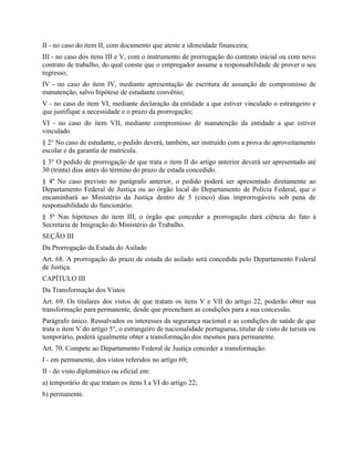 II - no caso do item II, com documento que ateste a idoneidade financeira;
III - no caso dos itens III e V, com o instrumento de prorrogação do contrato inicial ou com novo
contrato de trabalho, do qual conste que o empregador assume a responsabilidade de prover o seu
regresso;
IV - no caso do item IV, mediante apresentação de escritura de assunção de compromisso de
manutenção, salvo hipótese de estudante convênio;
V - no caso do item VI, mediante declaração da entidade a que estiver vinculado o estrangeiro e
que justifique a necessidade e o prazo da prorrogação;
VI - no caso do item VII, mediante compromisso de manutenção da entidade a que estiver
vinculado.
§ 2° No caso de estudante, o pedido deverá, também, ser instruído com a prova do aproveitamento
escolar e da garantia de matrícula.
§ 3° O pedido de prorrogação de que trata o item II do artigo anterior deverá ser apresentado até
30 (trinta) dias antes do término do prazo de estada concedido.
§ 4º No caso previsto no parágrafo anterior, o pedido poderá ser apresentado diretamente ao
Departamento Federal de Justiça ou ao órgão local do Departamento de Polícia Federal, que o
encaminhará ao Ministério da Justiça dentro de 5 (cinco) dias improrrogáveis sob pena de
responsabilidade do funcionário.
§ 5º Nas hipóteses do item III, o órgão que conceder a prorrogação dará ciência do fato à
Secretaria de Imigração do Ministério do Trabalho.
SEÇÃO III
Da Prorrogação da Estada do Asilado
Art. 68. A prorrogação do prazo de estada do asilado será concedida pelo Departamento Federal
de Justiça.
CAPÍTULO III
Da Transformação dos Vistos
Art. 69. Os titulares dos vistos de que tratam os itens V e VII do artigo 22, poderão obter sua
transformação para permanente, desde que preencham as condições para a sua concessão.
Parágrafo único. Ressalvados os interesses da segurança nacional e as condições de saúde de que
trata o item V do artigo 5°, o estrangeiro de nacionalidade portuguesa, titular de visto de turista ou
temporário, poderá igualmente obter a transformação dos mesmos para permanente.
Art. 70. Compete ao Departamento Federal de Justiça conceder a transformação:
I - em permanente, dos vistos referidos no artigo 69;
II - do visto diplomático ou oficial em:
a) temporário de que tratam os itens I a VI do artigo 22;
b) permanente.
 