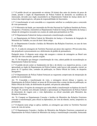 § 1º O pedido deverá ser apresentado no mínimo 30 (trinta) dias antes do término do prazo de
estada, perante o órgão do Departamento de Polícia Federal do domicílio ou residência do
interessado, devendo esse órgão encaminhá-lo ao Departamento Federal de Justiça dentro de 5
(cinco) dias improrrogáveis, sob pena de responsabilidade do funcionário.
§ 2º A transformação só será concedida se o requerente satisfizer as condições para a concessão
do visto permanente.
§ 3º O Ministério da Saúde, por intermédio da Divisão Nacional de Vigilância Sanitária de Portos,
Aeroportos e Fronteiras, transmitirá ao Departamento Federal de Justiça do Ministério da Justiça a
relação de estrangeiros recusados nos exames de saúde para permanência no País.
§ 4º O Departamento Federal de Justiça comunicará a transformação concedida:
I - ao Departamento de Polícia Federal do Ministério da Justiça e à Secretaria de Imigração do
Ministério do Trabalho, no caso do item I deste artigo;
II - ao Departamento Consular e Jurídico do Ministério das Relações Exteriores, no caso do item
II deste artigo.
Art. 71. A saída do estrangeiro do Território Nacional, por prazo não-superior a 90 (noventa) dias,
não prejudicará o processamento ou o deferimento do pedido de permanência.
Parágrafo único. O disposto neste artigo não assegura o retorno do estrangeiro ao Brasil sem
obtenção do visto consular, quando exigido.
Art. 72. Do despacho que denegar a transformação do visto, caberá pedido de reconsideração ao
Departamento Federal de Justiça.
§ 1º O pedido deverá conter os fundamentos de fato e de direito e as respectivas provas, e será
apresentado ao órgão do Departamento de Polícia Federal, onde houver sido autuada a inicial, no
prazo de 15 (quinze) dias, contados da publicação, no Diário Oficial da União, do despacho
denegatório.
§ 2º O Departamento de Polícia Federal fornecerá ao requerente comprovante da interposição do
pedido de reconsideração.
Art. 73. Concedida a transformação do visto, o estrangeiro deverá efetuar o registro, no
Departamento de Polícia Federal, no prazo de 90 (noventa) dias a contar da data de publicação, no
Diário Oficial da União, do deferimento do pedido, sob pena de caducidade.
Parágrafo único. O registro do estrangeiro que tenha obtido a transformação na hipótese do item II
do artigo 70, somente será efetuado mediante a apresentação ao Departamento de Polícia Federal
do documento de viagem com o visto diplomático ou oficial cancelado pelo Ministério das
Relações Exteriores.
Art. 74. Compete ao Departamento Consular e Jurídico do Ministério das Relações Exteriores
conceder a transformação, para oficial ou diplomático, do visto de trânsito, turista, temporário ou
permanente.
§ 1º O disposto neste artigo se aplica, também, ao estrangeiro que entrar no Território Nacional
isento de visto de turista.
§ 2º O Departamento Consular e Jurídico do Ministério das Relações Exteriores comunicará ao
Departamento de Polícia Federal do Ministério da Justiça a transformação concedida, fornecendo
 