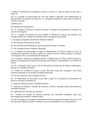 os dados de qualificação do estrangeiro, inclusive o número e a data do registro de que trata o
artigo 58.
Art. 75. O pedido de transformação de visto não impede a aplicação, pelo Departamento de
Polícia Federal, do disposto no artigo 98, se o estrangeiro ultrapassar o prazo legal de estada no
Território Nacional.
CAPÍTULO IV
Da Alteração de Assentamentos
Art. 76. Compete ao Ministro da Justiça autorizar a alteração de assentamentos constantes do
registro de estrangeiro.
Art. 77. O pedido de alteração de nome, dirigido ao Ministro da Justiça, será instruído com
certidões obtidas nas Unidades da Federação onde o estrangeiro haja residido:
I - dos órgãos corregedores das Polícias Federal e Estadual;
II - dos Cartórios de Protestos de Títulos;
III - dos Cartórios de Distribuição de Ações nas Justiças Federal e Estadual;
IV - das Fazendas Federal, Estadual e Municipal.
§ 1° O pedido será apresentado ao órgão do Departamento de Polícia Federal do local de
residência do interessado, devendo o órgão que o receber anexar-lhe cópia do registro, e proceder
à investigação sobre o comportamento do requerente.
§ 2º Cumprido o disposto no parágrafo anterior, o Departamento de Polícia Federal remeterá o
processo ao Departamento Federal da Justiça que emitirá parecer, encaminhando-o ao Ministro da
Justiça.
Art. 78. A expressão "nome", para os fins de alteração de assentamento do registro, compreende o
prenome e os apelidos de família.
§ 1° Poderá ser averbado no registro o nome abreviado usado pelo estrangeiro como firma
comercial registrada ou em qualquer atividade profissional.
§ 2º Os erros materiais serão corrigidos de ofício.
Art. 79. Independem da autorização de que trata o artigo 76 as alterações de assentamento do
nome do estrangeiro resultantes de:
I - casamento realizado perante autoridade brasileira;
II - sentença de anulação e nulidade de casamento, divórcio, separação judicial, proferidas por
autoridade brasileira;
III - legitimação por subseqüente casamento;
IV - sentença de desquite ou divórcio proferidas por autoridade estrangeira, desde que
homologadas pelo Supremo Tribunal Federal.
Art. 80. O estrangeiro, que adquirir nacionalidade diversa da constante do registro, deverá, nos 90
(noventa) dias seguintes, requerer averbação da nova nacionalidade em seus assentamentos.
 