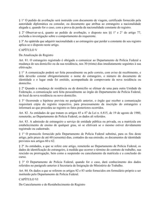 § 1° O pedido de averbação será instruído com documento de viagem, certificado fornecido pela
autoridade diplomática ou consular, ou documento que atribua ao estrangeiro a nacionalidade
alegada e, quando for o caso, com a prova da perda da nacionalidade constante do registro.
§ 2º Observar-se-á, quanto ao pedido de averbação, o disposto nos §§ 1º e 2° do artigo 77,
excluída a investigação sobre o comportamento do requerente.
§ 3º Ao apátrida que adquirir nacionalidade e ao estrangeiro que perder a constante do seu registro
aplica-se o disposto neste artigo.
CAPÍTULO V
Da Atualização do Registro
Art. 81. O estrangeiro registrado é obrigado a comunicar ao Departamento de Polícia Federal a
mudança do seu domicílio ou da sua residência, nos 30 (trinta) dias imediatamente seguintes à sua
efetivação.
§ 1° A comunicação poderá ser feita pessoalmente ou pelo correio, com aviso de recebimento, e
dela deverão constar obrigatoriamente o nome do estrangeiro, o número do documento de
identidade e o lugar onde foi emitido, acompanhada de comprovante da nova residência ou
domicílio.
§ 2º Quando a mudança de residência ou de domicílio se efetuar de uma para outra Unidade da
Federação, a comunicação será feita pessoalmente ao órgão do Departamento de Polícia Federal,
do local da nova residência ou novo domicílio.
§ 3° Ocorrendo a hipótese prevista no parágrafo anterior, o órgão que receber a comunicação
requisitará cópia do registro respectivo, para processamento da inscrição do estrangeiro e
informará ao que procedeu ao registro os fatos posteriores ocorridos.
Art. 82. As entidades de que tratam os artigos 45 a 47 da Lei n. 6.815, de 19 de agosto de 1980,
remeterão, ao Departamento de Polícia Federal, os dados ali referidos.
Art. 83. A admissão de estrangeiro a serviço de entidade pública ou privada, ou a matrícula em
estabelecimento de ensino de qualquer grau, só se efetivará se o mesmo estiver devidamente
registrado ou cadastrado.
§ 1° O protocolo fornecido pelo Departamento de Polícia Federal substitui, para os fins deste
artigo, pelo prazo de até 60 (sessenta) dias, contados da sua emissão, os documentos de identidade
previstos nos artigos 60 e 62.
§ 2º As entidades, a que se refere este artigo, remeterão ao Departamento de Polícia Federal, os
dados de identificação do estrangeiro, à medida que ocorrer o término do contrato de trabalho, sua
rescisão ou prorrogação, bem como a suspensão ou cancelamento da matrícula e a conclusão do
curso.
§ 3° O Departamento de Polícia Federal, quando for o caso, dará conhecimento dos dados
referidos no parágrafo anterior à Secretaria de Imigração do Ministério do Trabalho.
Art. 84. Os dados a que se referem os artigos 82 e 83 serão fornecidos em formulário próprio a ser
instituído pelo Departamento de Polícia Federal.
CAPÍTULO VI
Do Cancelamento e do Restabelecimento do Registro
 