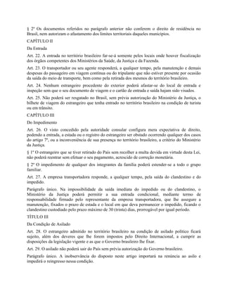 § 2º Os documentos referidos no parágrafo anterior não conferem o direito de residência no
Brasil, nem autorizam o afastamento dos limites territoriais daqueles municípios.
CAPÍTULO II
Da Entrada
Art. 22. A entrada no território brasileiro far-se-á somente pelos locais onde houver fiscalização
dos órgãos competentes dos Ministérios da Saúde, da Justiça e da Fazenda.
Art. 23. O transportador ou seu agente responderá, a qualquer tempo, pela manutenção e demais
despesas do passageiro em viagem contínua ou do tripulante que não estiver presente por ocasião
da saída do meio de transporte, bem como pela retirada dos mesmos do território brasileiro.
Art. 24. Nenhum estrangeiro procedente do exterior poderá afastar-se do local de entrada e
inspeção sem que o seu documento de viagem e o cartão de entrada e saída hajam sido visados.
Art. 25. Não poderá ser resgatado no Brasil, sem prévia autorização do Ministério da Justiça, o
bilhete de viagem do estrangeiro que tenha entrado no território brasileiro na condição de turista
ou em trânsito.
CAPÍTULO III
Do Impedimento
Art. 26. O visto concedido pela autoridade consular configura mera expectativa de direito,
podendo a entrada, a estada ou o registro do estrangeiro ser obstado ocorrendo qualquer dos casos
do artigo 7º, ou a inconveniência de sua presença no território brasileiro, a critério do Ministério
da Justiça.
§ 1º O estrangeiro que se tiver retirado do País sem recolher a multa devida em virtude desta Lei,
não poderá reentrar sem efetuar o seu pagamento, acrescido de correção monetária.
§ 2º O impedimento de qualquer dos integrantes da família poderá estender-se a todo o grupo
familiar.
Art. 27. A empresa transportadora responde, a qualquer tempo, pela saída do clandestino e do
impedido.
Parágrafo único. Na impossibilidade da saída imediata do impedido ou do clandestino, o
Ministério da Justiça poderá permitir a sua entrada condicional, mediante termo de
responsabilidade firmado pelo representante da empresa transportadora, que lhe assegure a
manutenção, fixados o prazo de estada e o local em que deva permanecer o impedido, ficando o
clandestino custodiado pelo prazo máximo de 30 (trinta) dias, prorrogável por igual período.
TÍTULO III
Da Condição de Asilado
Art. 28. O estrangeiro admitido no território brasileiro na condição de asilado político ficará
sujeito, além dos deveres que lhe forem impostos pelo Direito Internacional, a cumprir as
disposições da legislação vigente e as que o Governo brasileiro lhe fixar.
Art. 29. O asilado não poderá sair do País sem prévia autorização do Governo brasileiro.
Parágrafo único. A inobservância do disposto neste artigo importará na renúncia ao asilo e
impedirá o reingresso nessa condição.
 