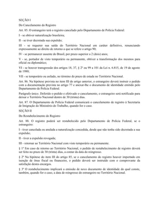SEÇÃO I
Do Cancelamento do Registro
Art. 85. O estrangeiro terá o registro cancelado pelo Departamento de Polícia Federal:
I - se obtiver naturalização brasileira;
II - se tiver decretada sua expulsão;
III - se requerer sua saída do Território Nacional em caráter definitivo, renunciando
expressamente ao direito de retorno a que se refere o artigo 90;
IV - se permanecer ausente do Brasil, por prazo superior a 2 (dois) anos;
V - se, portador de visto temporário ou permanente, obtiver a transformação dos mesmos para
oficial ou diplomático;
VI - se houver transgressão dos artigos 18, 37, § 2º ou 99 a 101 da Lei n. 6.815, de 19 de agosto
de 1980;
VII - se temporário ou asilado, no término do prazo de estada no Território Nacional.
Art. 86. Na hipótese prevista no item III do artigo anterior, o estrangeiro deverá instruir o pedido
com a documentação prevista no artigo 77 e anexar-lhe o documento de identidade emitido pelo
Departamento de Polícia Federal.
Parágrafo único. Deferido o pedido e efetivado o cancelamento, o estrangeiro será notificado para
deixar o Território Nacional dentro de 30 (trinta) dias.
Art. 87. O Departamento de Polícia Federal comunicará o cancelamento de registro à Secretaria
de Imigração do Ministério do Trabalho, quando for o caso.
SEÇÃO II
Do Restabelecimento do Registro
Art. 88. O registro poderá ser restabelecido pelo Departamento de Polícia Federal, se o
estrangeiro:
I - tiver cancelada ou anulada a naturalização concedida, desde que não tenha sido decretada a sua
expulsão;
II - tiver a expulsão revogada;
III - retornar ao Território Nacional com visto temporário ou permanente.
§ 1º Em caso de retorno ao Território Nacional, o pedido de restabelecimento de registro deverá
ser feito no prazo de 30 (trinta) dias, a contar da data do reingresso.
§ 2º Na hipótese do item III do artigo 85, se o cancelamento do registro houver importado em
isenção de ônus fiscal ou financeiro, o pedido deverá ser instruído com o comprovante da
satisfação destes encargos.
§ 3º O restabelecimento implicará a emissão de novo documento de identidade do qual conste,
também, quando for o caso, a data de reingresso do estrangeiro no Território Nacional.
 