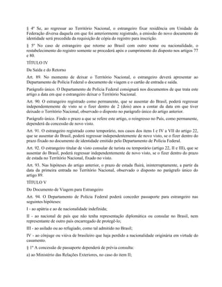 § 4º Se, ao regressar ao Território Nacional, o estrangeiro fixar residência em Unidade da
Federação diversa daquela em que foi anteriormente registrado, a emissão do novo documento de
identidade será precedida da requisição de cópia do registro para inscrição.
§ 5º No caso de estrangeiro que retorne ao Brasil com outro nome ou nacionalidade, o
restabelecimento do registro somente se procederá após o cumprimento do disposto nos artigos 77
e 80.
TÍTULO IV
Da Saída e do Retorno
Art. 89. No momento de deixar o Território Nacional, o estrangeiro deverá apresentar ao
Departamento de Polícia Federal o documento de viagem e o cartão de entrada e saída.
Parágrafo único. O Departamento de Polícia Federal consignará nos documentos de que trata este
artigo a data em que o estrangeiro deixar o Território Nacional.
Art. 90. O estrangeiro registrado como permanente, que se ausentar do Brasil, poderá regressar
independentemente de visto se o fizer dentro de 2 (dois) anos a contar da data em que tiver
deixado o Território Nacional, observado o disposto no parágrafo único do artigo anterior.
Parágrafo único. Findo o prazo a que se refere este artigo, o reingresso no País, como permanente,
dependerá da concessão de novo visto.
Art. 91. O estrangeiro registrado como temporário, nos casos dos itens I e IV a VII do artigo 22,
que se ausentar do Brasil, poderá regressar independentemente de novo visto, se o fizer dentro do
prazo fixado no documento de identidade emitido pelo Departamento de Polícia Federal.
Art. 92. O estrangeiro titular de visto consular de turista ou temporário (artigo 22, II e III), que se
ausentar do Brasil, poderá regressar independentemente de novo visto, se o fizer dentro do prazo
de estada no Território Nacional, fixado no visto.
Art. 93. Nas hipóteses do artigo anterior, o prazo de estada fluirá, ininterruptamente, a partir da
data da primeira entrada no Território Nacional, observado o disposto no parágrafo único do
artigo 89.
TÍTULO V
Do Documento de Viagem para Estrangeiro
Art. 94. O Departamento de Polícia Federal poderá conceder passaporte para estrangeiro nas
seguintes hipóteses:
I - ao apátria e ao de nacionalidade indefinida;
II - ao nacional de país que não tenha representação diplomática ou consular no Brasil, nem
representante de outro país encarregado de protegê-lo;
III - ao asilado ou ao refugiado, como tal admitido no Brasil;
IV - ao cônjuge ou viúva de brasileiro que haja perdido a nacionalidade originária em virtude do
casamento.
§ 1º A concessão de passaporte dependerá de prévia consulta:
a) ao Ministério das Relações Exteriores, no caso do item II;
 