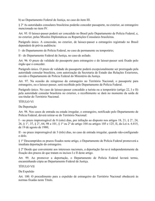 b) ao Departamento Federal de Justiça, no caso do item III.
§ 2º As autoridades consulares brasileiras poderão conceder passaporte, no exterior, ao estrangeiro
mencionado no item IV.
Art. 95. O laissez-passer poderá ser concedido no Brasil pelo Departamento de Polícia Federal, e,
no exterior, pelas Missões Diplomáticas ou Repartições Consulares brasileiras.
Parágrafo único. A concessão, no exterior, de laissez-passer a estrangeiro registrado no Brasil
dependerá de prévia audiência:
I - do Departamento de Polícia Federal, no caso de permanente ou temporário;
II - do Departamento Federal de Justiça, no caso de asilado.
Art. 96. O prazo de validade do passaporte para estrangeiro e do laisser-passer será fixado pelo
órgão que o conceder.
Parágrafo único. O prazo de validade do passaporte poderá excepcionalmente ser prorrogado pela
autoridade consular brasileira, com autorização da Secretaria de Estado das Relações Exteriores,
ouvido o Departamento de Polícia Federal do Ministério da Justiça.
Art. 97. Na ocasião do reingresso do estrangeiro no Território Nacional, o passaporte para
estrangeiro, ou o laissez-passer, será recolhido pelo Departamento de Polícia Federal.
Parágrafo único. No caso de laissez-passer concedido a turista ou a temporário (artigo 22, I e II)
pela autoridade consular brasileira no exterior, o recolhimento se dará no momento da saída de
seu titular do Território Nacional.
TÍTULO VI
Da Deportação
Art. 98. Nos casos de entrada ou estada irregular, o estrangeiro, notificado pelo Departamento de
Polícia Federal, deverá retirar-se do Território Nacional:
I - no prazo improrrogável de 8 (oito) dias, por infração ao disposto nos artigos 18, 21, § 2°, 24,
26, § 1°, 37, § 2°, 64, 98 a 101, § 1º ou 2º do artigo 104 ou artigos 105 e 125, II, da Lei n. 6.815,
de 19 de agosto de 1980;
II - no prazo improrrogável de 3 (três) dias, no caso de entrada irregular, quando não-configurado
o dolo.
§ 1º Descumpridos os prazos fixados neste artigo, o Departamento de Polícia Federal promoverá a
imediata deportação do estrangeiro.
§ 2º Desde que conveniente aos interesses nacionais, a deportação far-se-á independentemente da
fixação dos prazos de que tratam os incisos I e II deste artigo.
Art. 99. Ao promover a deportação, o Departamento de Polícia Federal lavrará termo,
encaminhando cópia ao Departamento Federal de Justiça.
TÍTULO VII
Da Expulsão
Art. 100. O procedimento para a expulsão de estrangeiro do Território Nacional obedecerá às
normas fixadas neste Título.
 