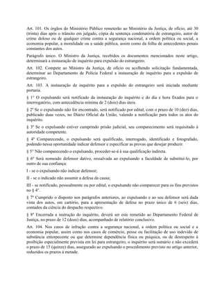 Art. 101. Os órgãos do Ministério Público remeterão ao Ministério da Justiça, de ofício, até 30
(trinta) dias após o trânsito em julgado, cópia da sentença condenatória de estrangeiro, autor de
crime doloso ou de qualquer crime contra a segurança nacional, a ordem política ou social, a
economia popular, a moralidade ou a saúde pública, assim como da folha de antecedentes penais
constantes dos autos.
Parágrafo único. O Ministro da Justiça, recebidos os documentos mencionados neste artigo,
determinará a instauração de inquérito para expulsão do estrangeiro.
Art. 102. Compete ao Ministro da Justiça, de ofício ou acolhendo solicitação fundamentada,
determinar ao Departamento de Polícia Federal a instauração de inquérito para a expulsão de
estrangeiro.
Art. 103. A instauração de inquérito para a expulsão do estrangeiro será iniciada mediante
portaria.
§ 1° O expulsando será notificado da instauração do inquérito e do dia e hora fixados para o
interrogatório, com antecedência mínima de 2 (dois) dias úteis.
§ 2º Se o expulsando não for encontrado, será notificado por edital, com o prazo de 10 (dez) dias,
publicado duas vezes, no Diário Oficial da União, valendo a notificação para todos os atos do
inquérito.
§ 3º Se o expulsando estiver cumprindo prisão judicial, seu comparecimento será requisitado à
autoridade competente.
§ 4º Comparecendo, o expulsando será qualificado, interrogado, identificado e fotografado,
podendo nessa oportunidade indicar defensor e especificar as provas que desejar produzir.
§ 5° Não comparecendo o expulsando, proceder-se-á à sua qualificação indireta.
§ 6º Será nomeado defensor dativo, ressalvada ao expulsando a faculdade de substituí-lo, por
outro de sua confiança:
I - se o expulsando não indicar defensor;
II - se o indicado não assumir a defesa da causa;
III - se notificado, pessoalmente ou por edital, o expulsando não comparecer para os fins previstos
no § 4°.
§ 7º Cumprido o disposto nos parágrafos anteriores, ao expulsando e ao seu defensor será dada
vista dos autos, em cartório, para a apresentação de defesa no prazo único de 6 (seis) dias,
contados da ciência do despacho respectivo.
§ 8º Encerrada a instrução do inquérito, deverá ser este remetido ao Departamento Federal de
Justiça, no prazo de 12 (doze) dias, acompanhado de relatório conclusivo.
Art. 104. Nos casos de infração contra a segurança nacional, a ordem política ou social e a
economia popular, assim como nos casos de comércio, posse ou facilitação de uso indevido de
substância entorpecente ou que determine dependência física ou psíquica, ou de desrespeito à
proibição especialmente prevista em lei para estrangeiro, o inquérito será sumário e não excederá
o prazo de 15 (quinze) dias, assegurado ao expulsando o procedimento previsto no artigo anterior,
reduzidos os prazos à metade.
 