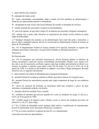 I - cópia autêntica dos estatutos;
II - indicação do fundo social;
III - nome, naturalidade, nacionalidade, idade e estado civil dos membros da administração, e
forma de sua representação judicial e extrajudicial;
IV - designação da sede social e dos locais habituais de reunião ou prestação de serviços;
V - relação nominal dos associados e respectivas nacionalidades;
VI - prova do registro, de que trata o artigo 58, na hipótese de associado e dirigente estrangeiros;
VII - relação com o nome, sede, Diretores ou responsáveis por jornal, revista, boletim ou outro
órgão de publicidade.
§ 3º Qualquer alteração dos estatutos ou da administração, bem como das sedes e domicílios, a
que se refere o parágrafo anterior, deverá ser comunicada ao Departamento Federal de Justiça, no
prazo de 30 (trinta)dias.
Art. 118. O Departamento Federal de Justiça manterá livro especial, destinado ao registro das
entidades autorizadas a funcionar e no qual serão averbadas as alterações posteriores.
TÍTULO X
Da Naturalização
Art. 119. O estrangeiro que pretender naturalizar-se, deverá formular petição ao Ministro da
Justiça, declarando o nome por extenso, naturalidade, nacionalidade, filiação, sexo, estado civil,
dia, mês e ano de nascimento, profissão, lugares onde haja residido anteriormente no Brasil e no
exterior, se satisfaz o requisito a que alude o item VII, do artigo 112, da Lei n. 6.815, de 19 de
agosto de 1980, e se deseja ou não traduzir ou adaptar o seu nome à língua portuguesa, devendo
instruí-la com os seguintes documentos:
I - cópia autêntica da Cédula de Identidade para estrangeiro permanente;
II - atestado Policial de residência contínua no Brasil, pelo prazo mínimo de 4 (quatro) anos;
III - atestado Policial de antecedentes passado pelo órgão competente do lugar de sua residência
no Brasil;
IV - prova de exercício de profissão ou documento hábil que comprove a posse de bens
suficientes à manutenção própria e da família;
V - atestado oficial de sanidade física e mental;
VI - certidões ou atestados que provem, quando for o caso, as condições do artigo 113 da Lei n.
6.815, de 19 de agosto de 1980;
VII - certidão negativa do Imposto sobre a Renda, exceto se estiver nas condições previstas nas
alíneas b e c, do § 2º, deste artigo.
§ 1º Se a Cédula de Identidade omitir qualquer dado relativo à qualificação do naturalizando,
deverá ser apresentado outro documento oficial que o comprove.
§ 2º Ter-se-á como satisfeita a exigência do item IV, se o naturalizando:
a) perceber proventos de aposentadoria;
 