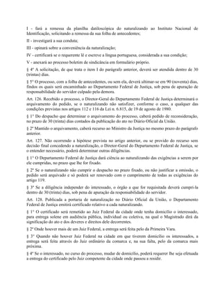 I - fará a remessa da planilha datiloscópica do naturalizando ao Instituto Nacional de
Identificação, solicitando a remessa da sua folha de antecedentes;
II - investigará a sua conduta;
III - opinará sobre a conveniência da naturalização;
IV - certificará se o requerente lê e escreve a língua portuguesa, considerada a sua condição;
V - anexará ao processo boletim de sindicância em formulário próprio.
§ 4º A solicitação, de que trata o item I do parágrafo anterior, deverá ser atendida dentro de 30
(trintas) dias.
§ 5° O processo, com a folha de antecedentes, ou sem ela, deverá ultimar-se em 90 (noventa) dias,
findos os quais será encaminhado ao Departamento Federal de Justiça, sob pena de apuração de
responsabilidade do servidor culpado pela demora.
Art. 126. Recebido o processo, o Diretor-Geral do Departamento Federal de Justiça determinará o
arquivamento do pedido, se o naturalizando não satisfizer, conforme o caso, a qualquer das
condições previstas nos artigos 112 e 116 da Lei n. 6.815, de 19 de agosto de 1980.
§ 1° Do despacho que determinar o arquivamento do processo, caberá pedido de reconsideração,
no prazo de 30 (trinta) dias contados da publicação do ato no Diário Oficial da União.
§ 2º Mantido o arquivamento, caberá recurso ao Ministro da Justiça no mesmo prazo do parágrafo
anterior.
Art. 127. Não ocorrendo a hipótese prevista no artigo anterior, ou se provido do recurso sem
decisão final concedendo a naturalização, o Diretor-Geral do Departamento Federal de Justiça, se
o entender necessário, poderá determinar outras diligências.
§ 1° O Departamento Federal de Justiça dará ciência ao naturalizando das exigências a serem por
ele cumpridas, no prazo que lhe for fixado.
§ 2º Se o naturalizando não cumprir o despacho no prazo fixado, ou não justificar a omissão, o
pedido será arquivado e só poderá ser renovado com o cumprimento de todas as exigências do
artigo 119.
§ 3º Se a diligência independer do interessado, o órgão a que for requisitada deverá cumpri-la
dentro de 30 (trinta) dias, sob pena de apuração da responsabilidade do servidor.
Art. 128. Publicada a portaria de naturalização no Diário Oficial da União, o Departamento
Federal de Justiça emitirá certificado relativo a cada naturalizando.
§ 1° O certificado será remetido ao Juiz Federal da cidade onde tenha domicílio o interessado,
para entrega solene em audiência pública, individual ou coletiva, na qual o Magistrado dirá da
significação do ato e dos deveres e direitos dele decorrentes.
§ 2º Onde houver mais de um Juiz Federal, a entrega será feita pelo da Primeira Vara.
§ 3° Quando não houver Juiz Federal na cidade em que tiverem domicílio os interessados, a
entrega será feita através do Juiz ordinário da comarca e, na sua falta, pelo da comarca mais
próxima.
§ 4º Se o interessado, no curso do processo, mudar de domicílio, poderá requerer lhe seja efetuada
a entrega do certificado pelo Juiz competente da cidade onde passou a residir.
 
