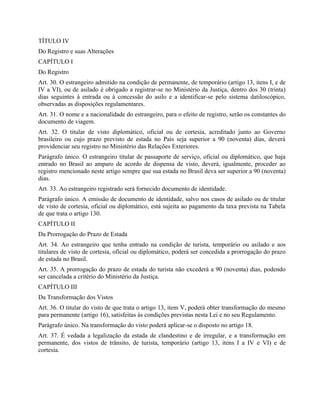 TÍTULO IV
Do Registro e suas Alterações
CAPÍTULO I
Do Registro
Art. 30. O estrangeiro admitido na condição de permanente, de temporário (artigo 13, itens I, e de
IV a VI), ou de asilado é obrigado a registrar-se no Ministério da Justiça, dentro dos 30 (trinta)
dias seguintes à entrada ou à concessão do asilo e a identificar-se pelo sistema datiloscópico,
observadas as disposições regulamentares.
Art. 31. O nome e a nacionalidade do estrangeiro, para o efeito de registro, serão os constantes do
documento de viagem.
Art. 32. O titular de visto diplomático, oficial ou de cortesia, acreditado junto ao Governo
brasileiro ou cujo prazo previsto de estada no País seja superior a 90 (noventa) dias, deverá
providenciar seu registro no Ministério das Relações Exteriores.
Parágrafo único. O estrangeiro titular de passaporte de serviço, oficial ou diplomático, que haja
entrado no Brasil ao amparo de acordo de dispensa de visto, deverá, igualmente, proceder ao
registro mencionado neste artigo sempre que sua estada no Brasil deva ser superior a 90 (noventa)
dias.
Art. 33. Ao estrangeiro registrado será fornecido documento de identidade.
Parágrafo único. A emissão de documento de identidade, salvo nos casos de asilado ou de titular
de visto de cortesia, oficial ou diplomático, está sujeita ao pagamento da taxa prevista na Tabela
de que trata o artigo 130.
CAPÍTULO II
Da Prorrogação do Prazo de Estada
Art. 34. Ao estrangeiro que tenha entrado na condição de turista, temporário ou asilado e aos
titulares de visto de cortesia, oficial ou diplomático, poderá ser concedida a prorrogação do prazo
de estada no Brasil.
Art. 35. A prorrogação do prazo de estada do turista não excederá a 90 (noventa) dias, podendo
ser cancelada a critério do Ministério da Justiça.
CAPÍTULO III
Da Transformação dos Vistos
Art. 36. O titular do visto de que trata o artigo 13, item V, poderá obter transformação do mesmo
para permanente (artigo 16), satisfeitas às condições previstas nesta Lei e no seu Regulamento.
Parágrafo único. Na transformação do visto poderá aplicar-se o disposto no artigo 18.
Art. 37. É vedada a legalização da estada de clandestino e de irregular, e a transformação em
permanente, dos vistos de trânsito, de turista, temporário (artigo 13, itens I a IV e VI) e de
cortesia.
 