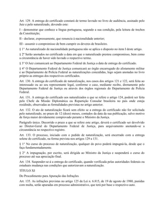 Art. 129. A entrega do certificado constará de termo lavrado no livro de audiência, assinado pelo
Juiz e pelo naturalizado, devendo este:
I - demonstrar que conhece a língua portuguesa, segundo a sua condição, pela leitura de trechos
da Constituição;
II - declarar, expressamente, que renuncia à nacionalidade anterior;
III - assumir o compromisso de bem cumprir os deveres de brasileiro.
§ 1° Ao naturalizado de nacionalidade portuguesa não se aplica o disposto no item I deste artigo.
§ 2º Serão anotados no certificado a data em que o naturalizado prestou compromisso, bem como
a circunstância de haver sido lavrado o respectivo termo.
§ 3° O Juiz comunicará ao Departamento Federal de Justiça a data de entrega do certificado.
§ 4° O Departamento Federal de Justiça comunicará ao órgão encarregado do alistamento militar
e ao Departamento de Polícia Federal as naturalizações concedidas, logo sejam anotadas no livro
próprio as entregas dos respectivos certificados.
Art. 130. A entrega do certificado de naturalização, nos casos dos artigos 121 e 122, será feita ao
interessado ou ao seu representante legal, conforme o caso, mediante recibo, diretamente pelo
Departamento Federal de Justiça ou através dos órgãos regionais do Departamento de Polícia
Federal.
Art. 131. A entrega do certificado aos naturalizados a que se refere o artigo 124, poderá ser feita
pelo Chefe da Missão Diplomática ou Repartição Consular brasileira no país onde esteja
residindo, observadas as formalidades previstas no artigo anterior.
Art. 132. O ato de naturalização ficará sem efeito se a entrega do certificado não for solicitada
pelo naturalizado, no prazo de 12 (doze) meses, contados da data da sua publicação, salvo motivo
de força maior devidamente comprovado perante o Ministro da Justiça.
Parágrafo único. Decorrido o prazo a que se refere este artigo, deverá o certificado ser devolvido
ao Diretor-Geral do Departamento Federal de Justiça, para arquivamento anotando-se a
circunstância no respectivo registro.
Art. 133. O processo, iniciado com o pedido de naturalização, será encerrado com a entrega
solene do certificado, na forma prevista nos artigos 129 a 131.
§ 1° No curso do processo de naturalização, qualquer do povo poderá impugná-la, desde que o
faça fundamentadamente.
§ 2° A impugnação, por escrito, será dirigida ao Ministro da Justiça e suspenderá o curso do
processo até sua apreciação final.
Art. 134. Suspender-se-á a entrega do certificado, quando verificada pelas autoridades federais ou
estaduais mudança nas condições que autorizavam a naturalização.
TÍTULO XI
Do Procedimento para Apuração das Infrações
Art. 135. As infrações previstas no artigo 125 da Lei n. 6.815, de 19 de agosto de 1980, punidas
com multa, serão apuradas em processo administrativo, que terá por base o respectivo auto.
 