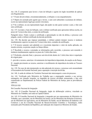 Art. 136. É competente para lavrar o Auto de Infração o agente do órgão incumbido de aplicar
este Regulamento.
§ 1° O auto deverá relatar, circunstanciadamente, a infração e o seu enquadramento.
§ 2º Depois de assinado pelo agente que o lavrar, o auto será submetido à assinatura do infrator,
ou de seu representante legal que assistir à lavratura.
§ 3º Se o infrator, ou seu representante legal, não puder ou não quiser assinar o auto, o fato será
nele certificado.
Art. 137. Lavrado o Auto de Infração, será o infrator notificado para apresentar defesa escrita, no
prazo de 5 (cinco) dias úteis, a contar da notificação.
Parágrafo único. Findo o prazo e certificada a apresentação ou não da defesa, o processo será
julgado, sendo o infrator notificado da decisão proferida.
Art. 138. Da decisão que impuser penalidade, o infrator poderá interpor recurso à instância
imediatamente superior no prazo de 5 (cinco) dias úteis, contados da notificação.
§ 1º O recurso somente será admitido se o recorrente depositar o valor da multa aplicada, em
moeda corrente, ou prestar caução ou fiança idônea.
§ 2º Recebido o recurso e prestadas as informações pelo recorrido, o processo será remetido à
instância imediatamente superior no prazo de 3 (três) dias úteis.
§ 3º Proferida a decisão final, o processo será devolvido dentro de 3 (três) dias úteis à repartição
de origem para:
I - provido o recurso, autorizar o levantamento da importância depositada, da caução ou da fiança;
II - negado provimento ao recurso, autorizar o recolhimento da importância da multa ao Tesouro
Nacional.
Art. 139. No caso de não-interposição ou não-admissão de recurso, o processo será encaminhado
à Procuradoria da Fazenda Nacional, para a apuração e inscrição da dívida.
Art. 140. A saída do infrator do Território Nacional não interromperá o curso do processo.
Art. 141. Verificado pelo Ministério do Trabalho que o empregador mantém a seu serviço
estrangeiro em situação irregular, ou impedido de exercer atividade remunerada, o fato será
comunicado ao Departamento de Polícia Federal do Ministério da Justiça, para as providências
cabíveis.
TÍTULO XII
Do Conselho Nacional de Imigração
Art. 142. O Conselho Nacional de Imigração, órgão de deliberação coletiva, vinculado ao
Ministério do Trabalho, terá sede na Capital Federal.
Art. 143. O Conselho Nacional de Imigração é integrado por um representante do Ministério do
Trabalho, que o presidirá, um do Ministério da Justiça, um do Ministério das Relações Exteriores,
um do Ministério da Agricultura, um do Ministério da Saúde, um do Ministério da Indústria e do
Comércio e um do Conselho Nacional de Desenvolvimento Científico e Tecnológico, todos
nomeados pelo Presidente da República, por indicação dos respectivos Ministros de Estado.
 