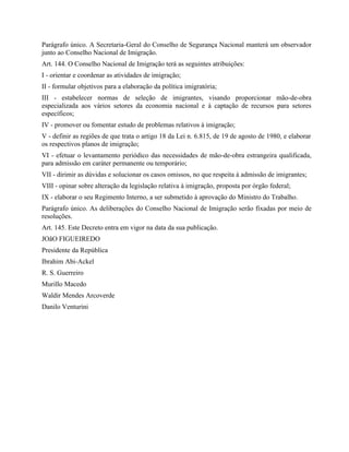 Parágrafo único. A Secretaria-Geral do Conselho de Segurança Nacional manterá um observador
junto ao Conselho Nacional de Imigração.
Art. 144. O Conselho Nacional de Imigração terá as seguintes atribuições:
I - orientar e coordenar as atividades de imigração;
II - formular objetivos para a elaboração da política imigratória;
III - estabelecer normas de seleção de imigrantes, visando proporcionar mão-de-obra
especializada aos vários setores da economia nacional e à captação de recursos para setores
específicos;
IV - promover ou fomentar estudo de problemas relativos à imigração;
V - definir as regiões de que trata o artigo 18 da Lei n. 6.815, de 19 de agosto de 1980, e elaborar
os respectivos planos de imigração;
VI - efetuar o levantamento periódico das necessidades de mão-de-obra estrangeira qualificada,
para admissão em caráter permanente ou temporário;
VII - dirimir as dúvidas e solucionar os casos omissos, no que respeita à admissão de imigrantes;
VIII - opinar sobre alteração da legislação relativa à imigração, proposta por órgão federal;
IX - elaborar o seu Regimento Interno, a ser submetido à aprovação do Ministro do Trabalho.
Parágrafo único. As deliberações do Conselho Nacional de Imigração serão fixadas por meio de
resoluções.
Art. 145. Este Decreto entra em vigor na data da sua publicação.
JOãO FIGUEIREDO
Presidente da República
Ibrahim Abi-Ackel
R. S. Guerreiro
Murillo Macedo
Waldir Mendes Arcoverde
Danilo Venturini
 