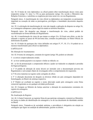 Art. 38. O titular de visto diplomático ou oficial poderá obter transformação desses vistos para
temporário (artigo 13, itens I a VI) ou para permanente (artigo 16), ouvido o Ministério das
Relações Exteriores, e satisfeitas as exigências previstas nesta Lei e no seu Regulamento.
Parágrafo único. A transformação do visto oficial ou diplomático em temporário ou permanente
importará na cessação de todas as prerrogativas, privilégios e imunidades decorrentes daqueles
vistos.
Art. 39. A solicitação da transformação de visto não impede a aplicação do disposto no artigo 56,
se o estrangeiro ultrapassar o prazo legal de estada no território brasileiro.
Parágrafo único. Do despacho que denegar a transformação do visto, caberá pedido de
reconsideração na forma definida em Regulamento.
Art. 40. A transformação de vistos de que tratam os artigos 36 e 38 ficará sem efeito, se não for
efetuado o registro no prazo de 90 (noventa) dias, contados da publicação, no Diário Oficial, do
deferimento do pedido.
Art. 41. O titular de quaisquer dos vistos definidos nos artigos 8°, 9°, 10, 13 e 16 poderá ter os
mesmos transformados para oficial ou diplomático.
CAPÍTULO IV
Da Alteração de Assentamentos
Art. 42. O nome do estrangeiro, constante do registro (artigo 30), poderá ser alterado:
I - se estiver comprovadamente errado;
II - se tiver sentido pejorativo ou expuser o titular ao ridículo; ou
III - se for de pronunciação e compreensão difíceis e puder ser traduzido ou adaptado à prosódia
da língua portuguesa.
§ 1° O pedido de alteração de nome deverá ser instruído com a documentação prevista em
Regulamento e será sempre objeto de investigação sobre o comportamento do requerente.
§ 2° Os erros materiais no registro serão corrigidos de ofício.
§ 3° A alteração decorrente de desquite ou divórcio obtido em país estrangeiro dependerá de
homologação, no Brasil, da sentença respectiva.
§ 4° Poderá ser averbado no registro o nome abreviado usado pelo estrangeiro como firma
comercial registrada ou em qualquer atividade profissional.
Art. 43. Compete ao Ministro da Justiça autorizar a alteração de assentamentos constantes do
registro de estrangeiro.
CAPÍTULO V
Da Atualização do Registro
Art. 44. A Junta Comercial, ao registrar firma de que participe estrangeiro, remeterá ao Ministério
da Justiça os dados de identificação do estrangeiro e os do seu documento de identidade emitido
no Brasil.
Parágrafo único. Tratando-se de sociedade anônima, a providência é obrigatória em relação ao
estrangeiro que figure na condição de administrador, gerente ou diretor.
 