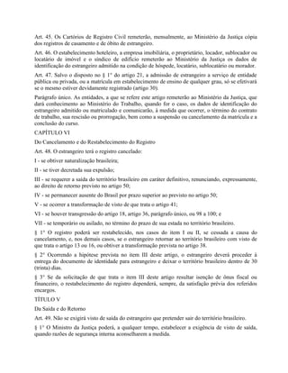 Art. 45. Os Cartórios de Registro Civil remeterão, mensalmente, ao Ministério da Justiça cópia
dos registros de casamento e de óbito de estrangeiro.
Art. 46. O estabelecimento hoteleiro, a empresa imobiliária, o proprietário, locador, sublocador ou
locatário de imóvel e o síndico de edifício remeterão ao Ministério da Justiça os dados de
identificação do estrangeiro admitido na condição de hóspede, locatário, sublocatário ou morador.
Art. 47. Salvo o disposto no § 1° do artigo 21, a admissão de estrangeiro a serviço de entidade
pública ou privada, ou a matrícula em estabelecimento de ensino de qualquer grau, só se efetivará
se o mesmo estiver devidamente registrado (artigo 30).
Parágrafo único. As entidades, a que se refere este artigo remeterão ao Ministério da Justiça, que
dará conhecimento ao Ministério do Trabalho, quando for o caso, os dados de identificação do
estrangeiro admitido ou matriculado e comunicarão, à medida que ocorrer, o término do contrato
de trabalho, sua rescisão ou prorrogação, bem como a suspensão ou cancelamento da matrícula e a
conclusão do curso.
CAPÍTULO VI
Do Cancelamento e do Restabelecimento do Registro
Art. 48. O estrangeiro terá o registro cancelado:
I - se obtiver naturalização brasileira;
II - se tiver decretada sua expulsão;
III - se requerer a saída do território brasileiro em caráter definitivo, renunciando, expressamente,
ao direito de retorno previsto no artigo 50;
IV - se permanecer ausente do Brasil por prazo superior ao previsto no artigo 50;
V - se ocorrer a transformação de visto de que trata o artigo 41;
VI - se houver transgressão do artigo 18, artigo 36, parágrafo único, ou 98 a 100; e
VII - se temporário ou asilado, no término do prazo de sua estada no território brasileiro.
§ 1° O registro poderá ser restabelecido, nos casos do item I ou II, se cessada a causa do
cancelamento, e, nos demais casos, se o estrangeiro retornar ao território brasileiro com visto de
que trata o artigo 13 ou 16, ou obtiver a transformação prevista no artigo 38.
§ 2° Ocorrendo a hipótese prevista no item III deste artigo, o estrangeiro deverá proceder à
entrega do documento de identidade para estrangeiro e deixar o território brasileiro dentro de 30
(trinta) dias.
§ 3° Se da solicitação de que trata o item III deste artigo resultar isenção de ônus fiscal ou
financeiro, o restabelecimento do registro dependerá, sempre, da satisfação prévia dos referidos
encargos.
TÍTULO V
Da Saída e do Retorno
Art. 49. Não se exigirá visto de saída do estrangeiro que pretender sair do território brasileiro.
§ 1° O Ministro da Justiça poderá, a qualquer tempo, estabelecer a exigência de visto de saída,
quando razões de segurança interna aconselharem a medida.
 